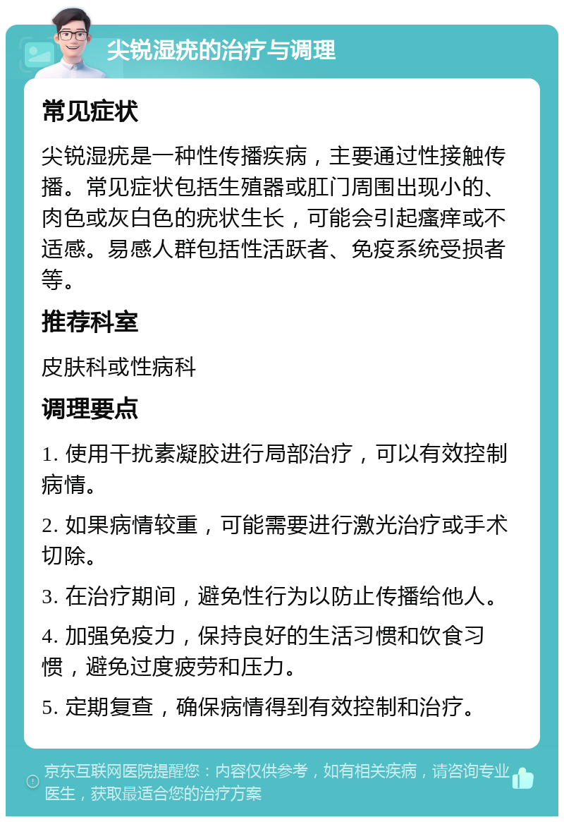 尖锐湿疣的治疗与调理 常见症状 尖锐湿疣是一种性传播疾病，主要通过性接触传播。常见症状包括生殖器或肛门周围出现小的、肉色或灰白色的疣状生长，可能会引起瘙痒或不适感。易感人群包括性活跃者、免疫系统受损者等。 推荐科室 皮肤科或性病科 调理要点 1. 使用干扰素凝胶进行局部治疗，可以有效控制病情。 2. 如果病情较重，可能需要进行激光治疗或手术切除。 3. 在治疗期间，避免性行为以防止传播给他人。 4. 加强免疫力，保持良好的生活习惯和饮食习惯，避免过度疲劳和压力。 5. 定期复查，确保病情得到有效控制和治疗。