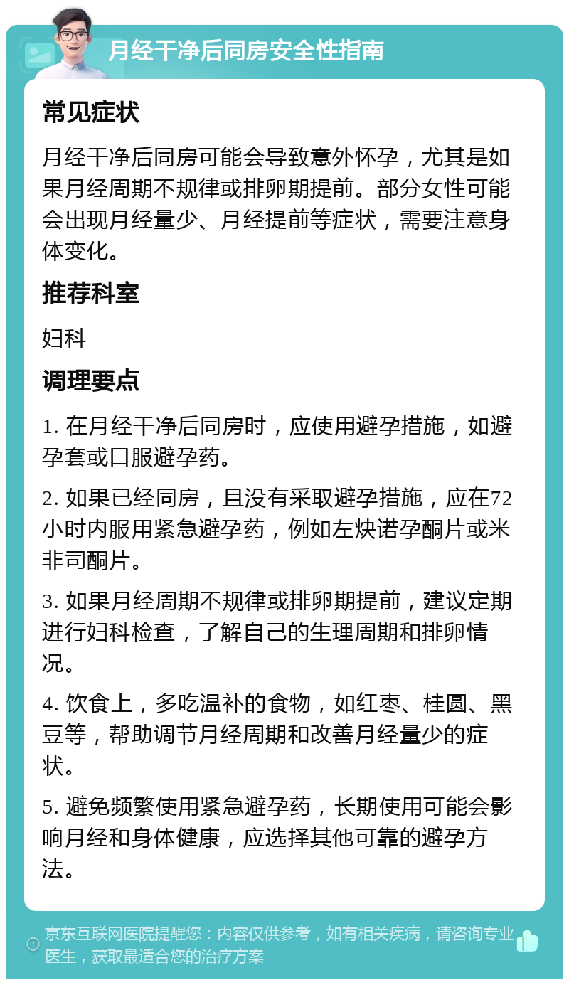 月经干净后同房安全性指南 常见症状 月经干净后同房可能会导致意外怀孕，尤其是如果月经周期不规律或排卵期提前。部分女性可能会出现月经量少、月经提前等症状，需要注意身体变化。 推荐科室 妇科 调理要点 1. 在月经干净后同房时，应使用避孕措施，如避孕套或口服避孕药。 2. 如果已经同房，且没有采取避孕措施，应在72小时内服用紧急避孕药，例如左炔诺孕酮片或米非司酮片。 3. 如果月经周期不规律或排卵期提前，建议定期进行妇科检查，了解自己的生理周期和排卵情况。 4. 饮食上，多吃温补的食物，如红枣、桂圆、黑豆等，帮助调节月经周期和改善月经量少的症状。 5. 避免频繁使用紧急避孕药，长期使用可能会影响月经和身体健康，应选择其他可靠的避孕方法。