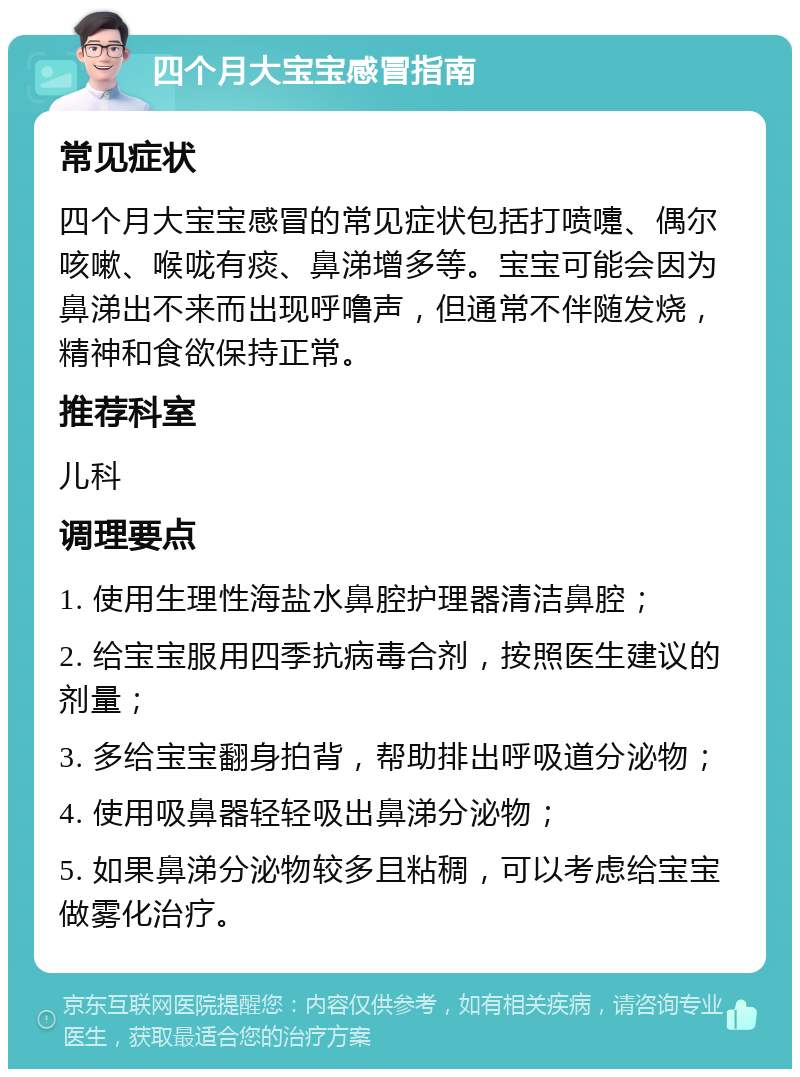 四个月大宝宝感冒指南 常见症状 四个月大宝宝感冒的常见症状包括打喷嚏、偶尔咳嗽、喉咙有痰、鼻涕增多等。宝宝可能会因为鼻涕出不来而出现呼噜声，但通常不伴随发烧，精神和食欲保持正常。 推荐科室 儿科 调理要点 1. 使用生理性海盐水鼻腔护理器清洁鼻腔； 2. 给宝宝服用四季抗病毒合剂，按照医生建议的剂量； 3. 多给宝宝翻身拍背，帮助排出呼吸道分泌物； 4. 使用吸鼻器轻轻吸出鼻涕分泌物； 5. 如果鼻涕分泌物较多且粘稠，可以考虑给宝宝做雾化治疗。