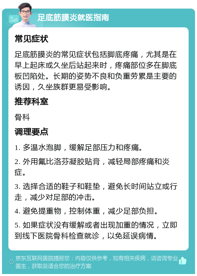 足底筋膜炎就医指南 常见症状 足底筋膜炎的常见症状包括脚底疼痛，尤其是在早上起床或久坐后站起来时，疼痛部位多在脚底板凹陷处。长期的姿势不良和负重劳累是主要的诱因，久坐族群更易受影响。 推荐科室 骨科 调理要点 1. 多温水泡脚，缓解足部压力和疼痛。 2. 外用氟比洛芬凝胶贴膏，减轻局部疼痛和炎症。 3. 选择合适的鞋子和鞋垫，避免长时间站立或行走，减少对足部的冲击。 4. 避免提重物，控制体重，减少足部负担。 5. 如果症状没有缓解或者出现加重的情况，立即到线下医院骨科检查就诊，以免延误病情。