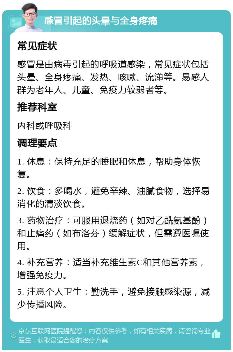 感冒引起的头晕与全身疼痛 常见症状 感冒是由病毒引起的呼吸道感染，常见症状包括头晕、全身疼痛、发热、咳嗽、流涕等。易感人群为老年人、儿童、免疫力较弱者等。 推荐科室 内科或呼吸科 调理要点 1. 休息：保持充足的睡眠和休息，帮助身体恢复。 2. 饮食：多喝水，避免辛辣、油腻食物，选择易消化的清淡饮食。 3. 药物治疗：可服用退烧药（如对乙酰氨基酚）和止痛药（如布洛芬）缓解症状，但需遵医嘱使用。 4. 补充营养：适当补充维生素C和其他营养素，增强免疫力。 5. 注意个人卫生：勤洗手，避免接触感染源，减少传播风险。