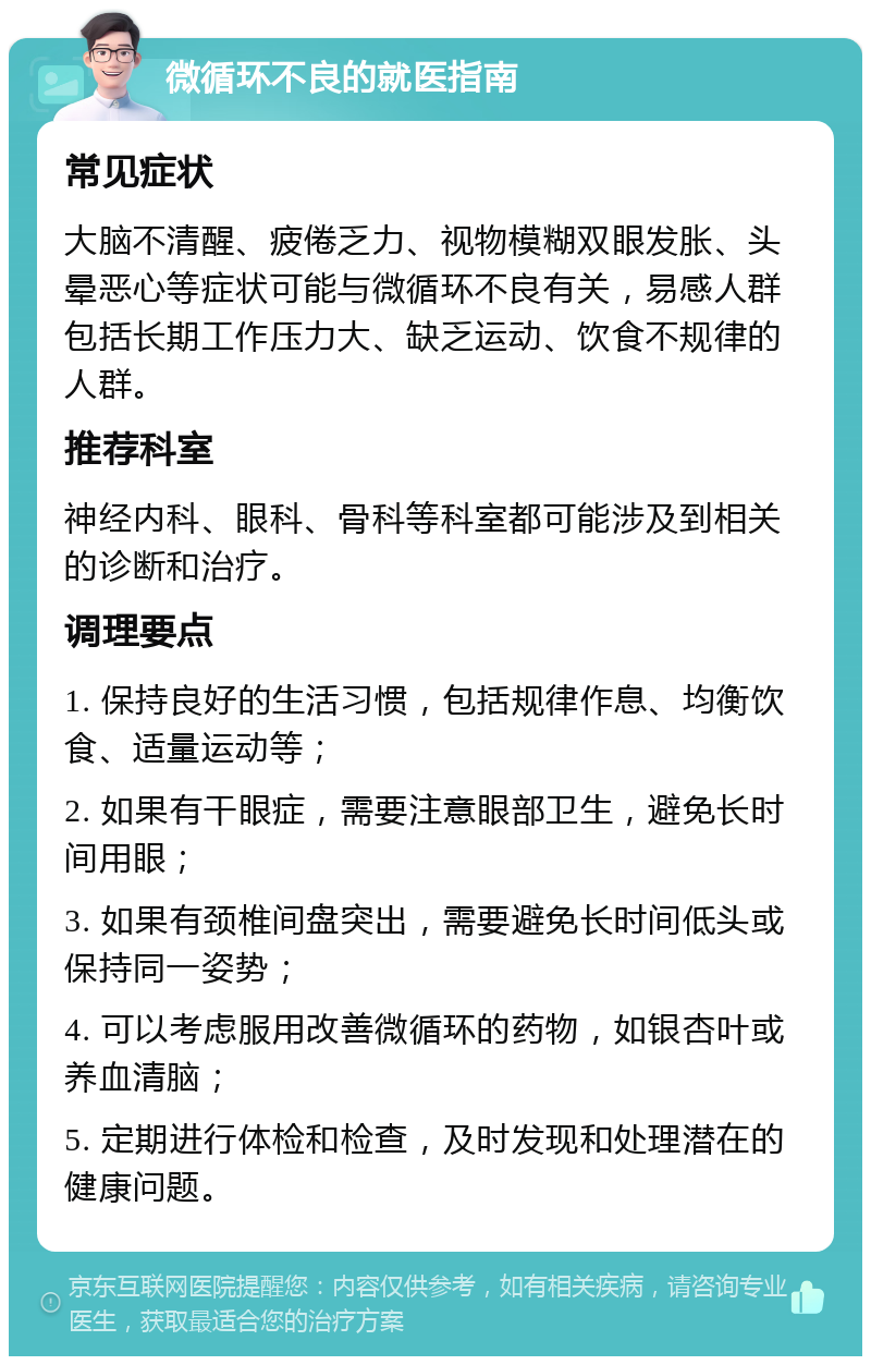 微循环不良的就医指南 常见症状 大脑不清醒、疲倦乏力、视物模糊双眼发胀、头晕恶心等症状可能与微循环不良有关，易感人群包括长期工作压力大、缺乏运动、饮食不规律的人群。 推荐科室 神经内科、眼科、骨科等科室都可能涉及到相关的诊断和治疗。 调理要点 1. 保持良好的生活习惯，包括规律作息、均衡饮食、适量运动等； 2. 如果有干眼症，需要注意眼部卫生，避免长时间用眼； 3. 如果有颈椎间盘突出，需要避免长时间低头或保持同一姿势； 4. 可以考虑服用改善微循环的药物，如银杏叶或养血清脑； 5. 定期进行体检和检查，及时发现和处理潜在的健康问题。