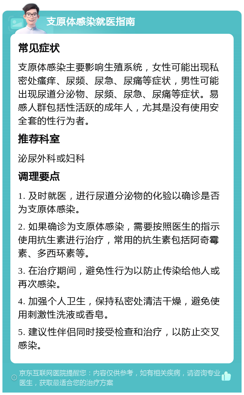 支原体感染就医指南 常见症状 支原体感染主要影响生殖系统，女性可能出现私密处瘙痒、尿频、尿急、尿痛等症状，男性可能出现尿道分泌物、尿频、尿急、尿痛等症状。易感人群包括性活跃的成年人，尤其是没有使用安全套的性行为者。 推荐科室 泌尿外科或妇科 调理要点 1. 及时就医，进行尿道分泌物的化验以确诊是否为支原体感染。 2. 如果确诊为支原体感染，需要按照医生的指示使用抗生素进行治疗，常用的抗生素包括阿奇霉素、多西环素等。 3. 在治疗期间，避免性行为以防止传染给他人或再次感染。 4. 加强个人卫生，保持私密处清洁干燥，避免使用刺激性洗液或香皂。 5. 建议性伴侣同时接受检查和治疗，以防止交叉感染。