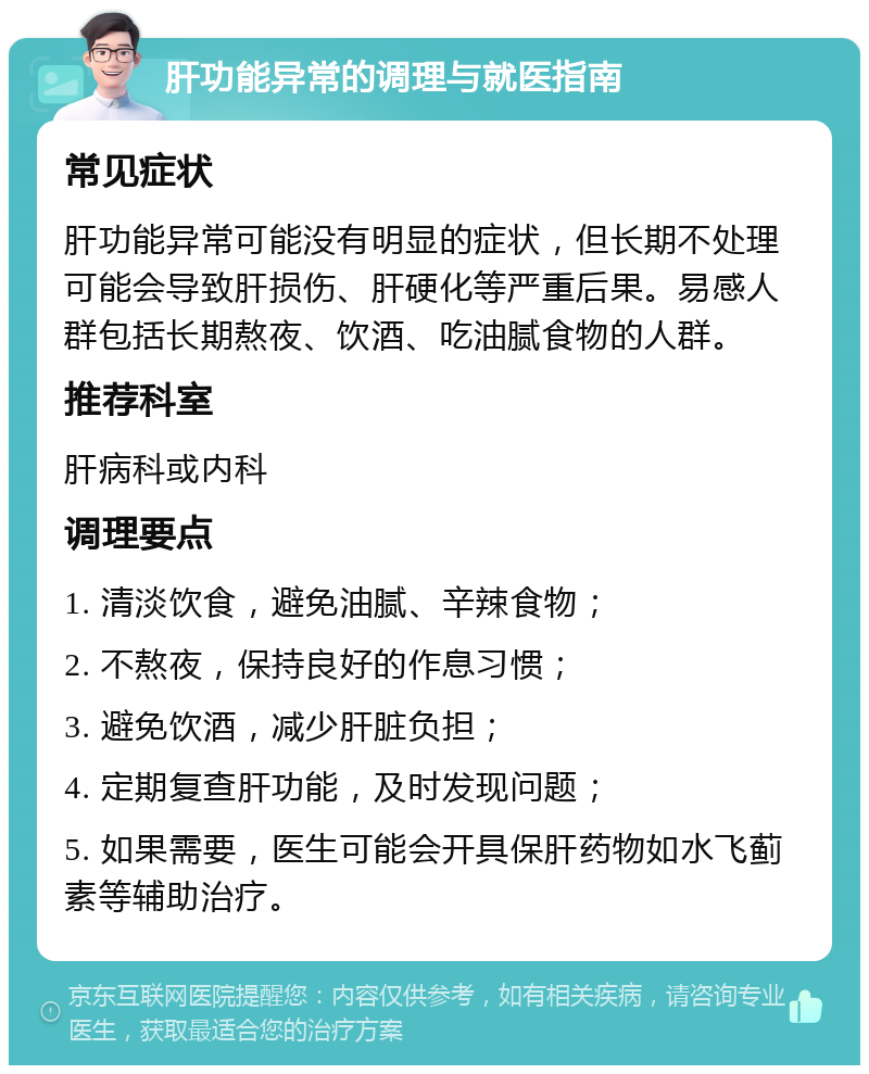 肝功能异常的调理与就医指南 常见症状 肝功能异常可能没有明显的症状，但长期不处理可能会导致肝损伤、肝硬化等严重后果。易感人群包括长期熬夜、饮酒、吃油腻食物的人群。 推荐科室 肝病科或内科 调理要点 1. 清淡饮食，避免油腻、辛辣食物； 2. 不熬夜，保持良好的作息习惯； 3. 避免饮酒，减少肝脏负担； 4. 定期复查肝功能，及时发现问题； 5. 如果需要，医生可能会开具保肝药物如水飞蓟素等辅助治疗。