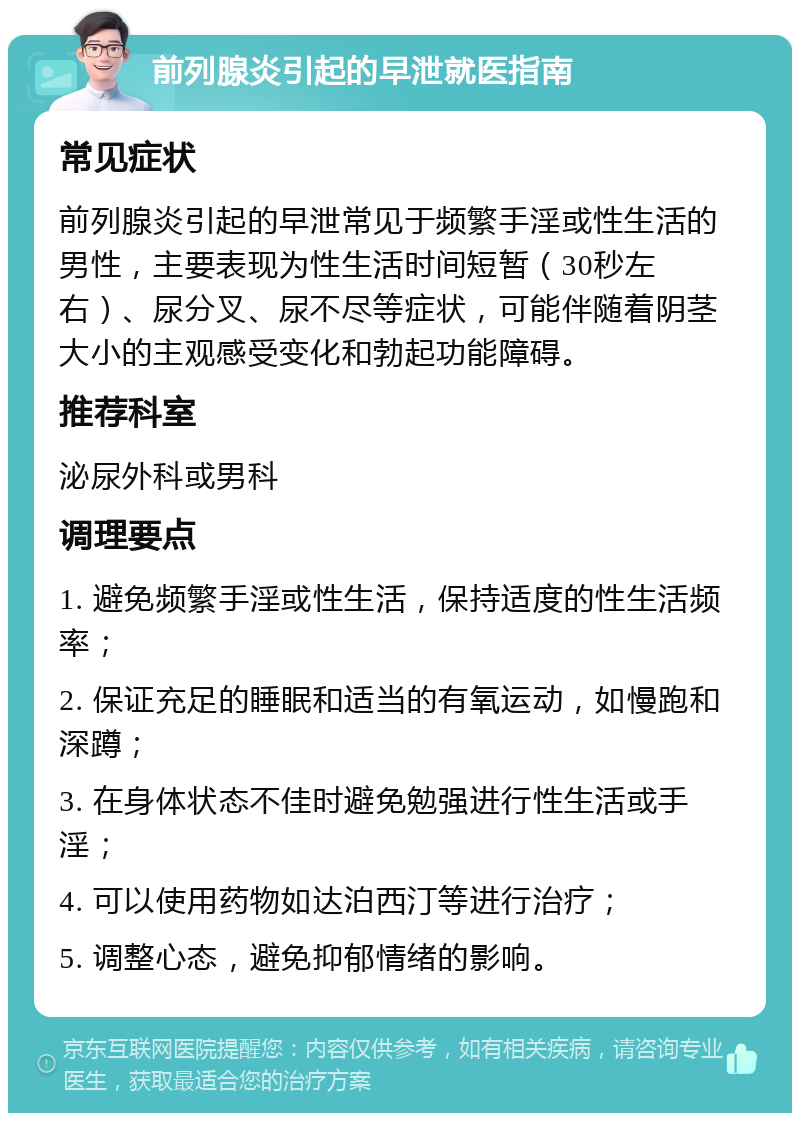 前列腺炎引起的早泄就医指南 常见症状 前列腺炎引起的早泄常见于频繁手淫或性生活的男性，主要表现为性生活时间短暂（30秒左右）、尿分叉、尿不尽等症状，可能伴随着阴茎大小的主观感受变化和勃起功能障碍。 推荐科室 泌尿外科或男科 调理要点 1. 避免频繁手淫或性生活，保持适度的性生活频率； 2. 保证充足的睡眠和适当的有氧运动，如慢跑和深蹲； 3. 在身体状态不佳时避免勉强进行性生活或手淫； 4. 可以使用药物如达泊西汀等进行治疗； 5. 调整心态，避免抑郁情绪的影响。