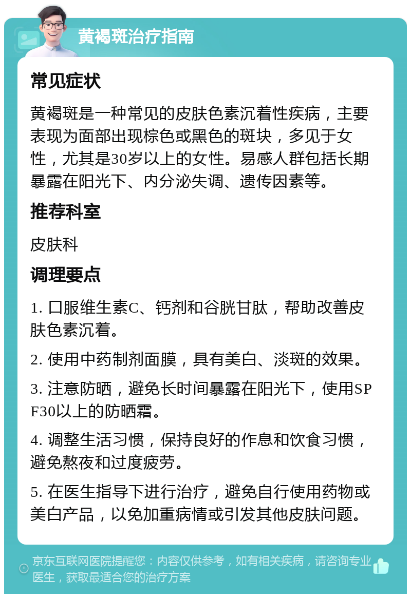 黄褐斑治疗指南 常见症状 黄褐斑是一种常见的皮肤色素沉着性疾病，主要表现为面部出现棕色或黑色的斑块，多见于女性，尤其是30岁以上的女性。易感人群包括长期暴露在阳光下、内分泌失调、遗传因素等。 推荐科室 皮肤科 调理要点 1. 口服维生素C、钙剂和谷胱甘肽，帮助改善皮肤色素沉着。 2. 使用中药制剂面膜，具有美白、淡斑的效果。 3. 注意防晒，避免长时间暴露在阳光下，使用SPF30以上的防晒霜。 4. 调整生活习惯，保持良好的作息和饮食习惯，避免熬夜和过度疲劳。 5. 在医生指导下进行治疗，避免自行使用药物或美白产品，以免加重病情或引发其他皮肤问题。