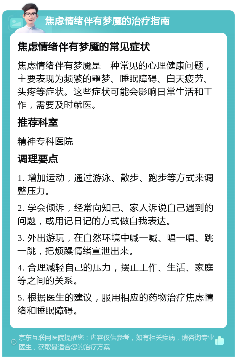 焦虑情绪伴有梦魇的治疗指南 焦虑情绪伴有梦魇的常见症状 焦虑情绪伴有梦魇是一种常见的心理健康问题，主要表现为频繁的噩梦、睡眠障碍、白天疲劳、头疼等症状。这些症状可能会影响日常生活和工作，需要及时就医。 推荐科室 精神专科医院 调理要点 1. 增加运动，通过游泳、散步、跑步等方式来调整压力。 2. 学会倾诉，经常向知己、家人诉说自己遇到的问题，或用记日记的方式做自我表达。 3. 外出游玩，在自然环境中喊一喊、唱一唱、跳一跳，把烦躁情绪宣泄出来。 4. 合理减轻自己的压力，摆正工作、生活、家庭等之间的关系。 5. 根据医生的建议，服用相应的药物治疗焦虑情绪和睡眠障碍。