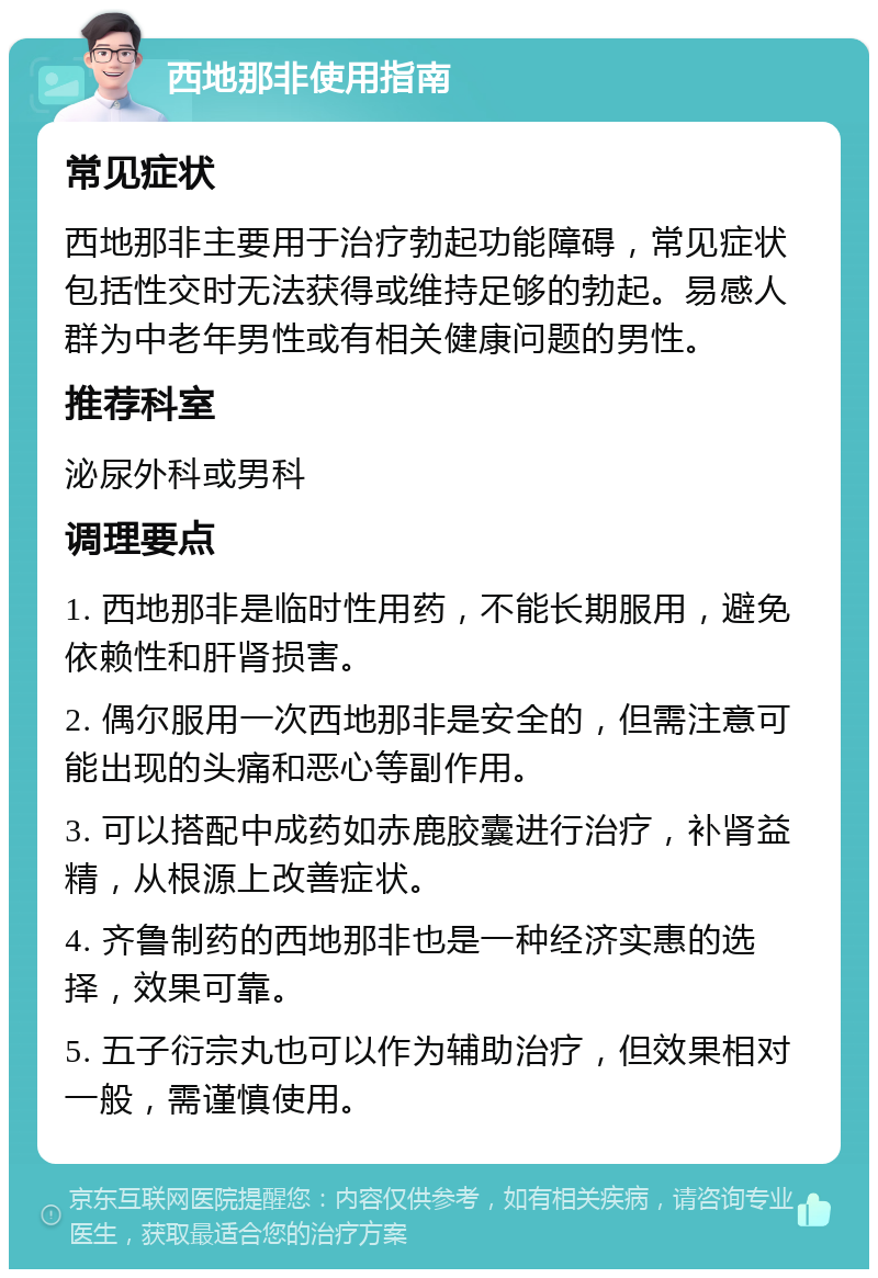 西地那非使用指南 常见症状 西地那非主要用于治疗勃起功能障碍，常见症状包括性交时无法获得或维持足够的勃起。易感人群为中老年男性或有相关健康问题的男性。 推荐科室 泌尿外科或男科 调理要点 1. 西地那非是临时性用药，不能长期服用，避免依赖性和肝肾损害。 2. 偶尔服用一次西地那非是安全的，但需注意可能出现的头痛和恶心等副作用。 3. 可以搭配中成药如赤鹿胶囊进行治疗，补肾益精，从根源上改善症状。 4. 齐鲁制药的西地那非也是一种经济实惠的选择，效果可靠。 5. 五子衍宗丸也可以作为辅助治疗，但效果相对一般，需谨慎使用。