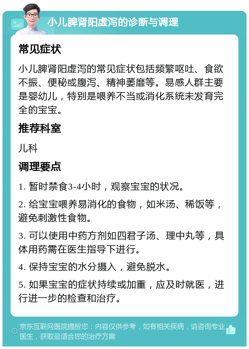 小儿脾肾阳虚泻的诊断与调理 常见症状 小儿脾肾阳虚泻的常见症状包括频繁呕吐、食欲不振、便秘或腹泻、精神萎靡等。易感人群主要是婴幼儿，特别是喂养不当或消化系统未发育完全的宝宝。 推荐科室 儿科 调理要点 1. 暂时禁食3-4小时，观察宝宝的状况。 2. 给宝宝喂养易消化的食物，如米汤、稀饭等，避免刺激性食物。 3. 可以使用中药方剂如四君子汤、理中丸等，具体用药需在医生指导下进行。 4. 保持宝宝的水分摄入，避免脱水。 5. 如果宝宝的症状持续或加重，应及时就医，进行进一步的检查和治疗。