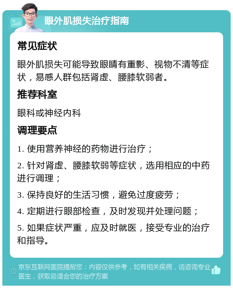 眼外肌损失治疗指南 常见症状 眼外肌损失可能导致眼睛有重影、视物不清等症状，易感人群包括肾虚、腰膝软弱者。 推荐科室 眼科或神经内科 调理要点 1. 使用营养神经的药物进行治疗； 2. 针对肾虚、腰膝软弱等症状，选用相应的中药进行调理； 3. 保持良好的生活习惯，避免过度疲劳； 4. 定期进行眼部检查，及时发现并处理问题； 5. 如果症状严重，应及时就医，接受专业的治疗和指导。