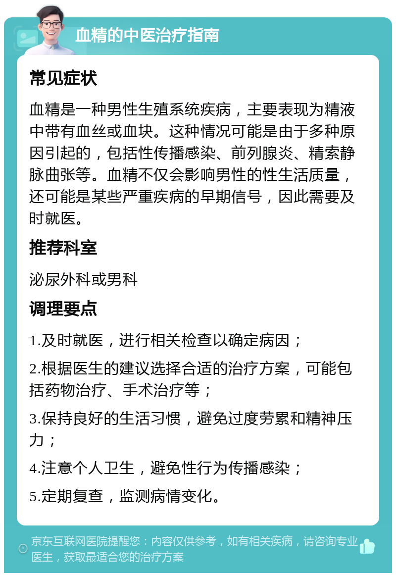 血精的中医治疗指南 常见症状 血精是一种男性生殖系统疾病，主要表现为精液中带有血丝或血块。这种情况可能是由于多种原因引起的，包括性传播感染、前列腺炎、精索静脉曲张等。血精不仅会影响男性的性生活质量，还可能是某些严重疾病的早期信号，因此需要及时就医。 推荐科室 泌尿外科或男科 调理要点 1.及时就医，进行相关检查以确定病因； 2.根据医生的建议选择合适的治疗方案，可能包括药物治疗、手术治疗等； 3.保持良好的生活习惯，避免过度劳累和精神压力； 4.注意个人卫生，避免性行为传播感染； 5.定期复查，监测病情变化。