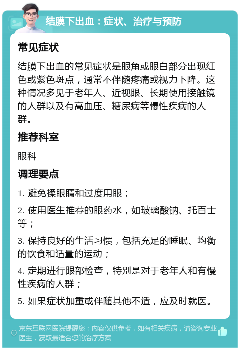 结膜下出血：症状、治疗与预防 常见症状 结膜下出血的常见症状是眼角或眼白部分出现红色或紫色斑点，通常不伴随疼痛或视力下降。这种情况多见于老年人、近视眼、长期使用接触镜的人群以及有高血压、糖尿病等慢性疾病的人群。 推荐科室 眼科 调理要点 1. 避免揉眼睛和过度用眼； 2. 使用医生推荐的眼药水，如玻璃酸钠、托百士等； 3. 保持良好的生活习惯，包括充足的睡眠、均衡的饮食和适量的运动； 4. 定期进行眼部检查，特别是对于老年人和有慢性疾病的人群； 5. 如果症状加重或伴随其他不适，应及时就医。