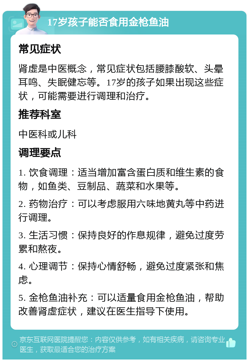 17岁孩子能否食用金枪鱼油 常见症状 肾虚是中医概念，常见症状包括腰膝酸软、头晕耳鸣、失眠健忘等。17岁的孩子如果出现这些症状，可能需要进行调理和治疗。 推荐科室 中医科或儿科 调理要点 1. 饮食调理：适当增加富含蛋白质和维生素的食物，如鱼类、豆制品、蔬菜和水果等。 2. 药物治疗：可以考虑服用六味地黄丸等中药进行调理。 3. 生活习惯：保持良好的作息规律，避免过度劳累和熬夜。 4. 心理调节：保持心情舒畅，避免过度紧张和焦虑。 5. 金枪鱼油补充：可以适量食用金枪鱼油，帮助改善肾虚症状，建议在医生指导下使用。