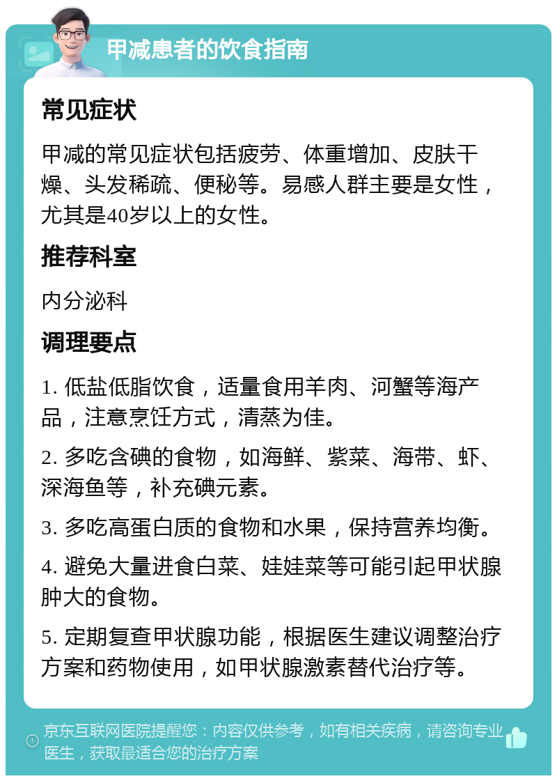 甲减患者的饮食指南 常见症状 甲减的常见症状包括疲劳、体重增加、皮肤干燥、头发稀疏、便秘等。易感人群主要是女性，尤其是40岁以上的女性。 推荐科室 内分泌科 调理要点 1. 低盐低脂饮食，适量食用羊肉、河蟹等海产品，注意烹饪方式，清蒸为佳。 2. 多吃含碘的食物，如海鲜、紫菜、海带、虾、深海鱼等，补充碘元素。 3. 多吃高蛋白质的食物和水果，保持营养均衡。 4. 避免大量进食白菜、娃娃菜等可能引起甲状腺肿大的食物。 5. 定期复查甲状腺功能，根据医生建议调整治疗方案和药物使用，如甲状腺激素替代治疗等。