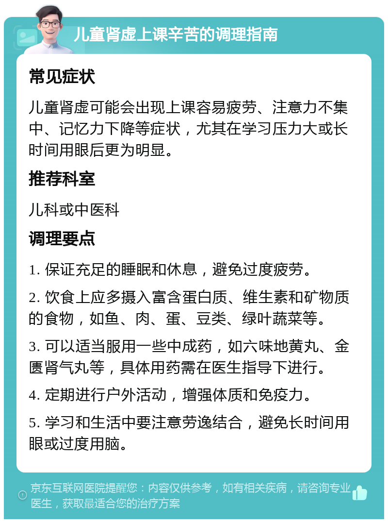 儿童肾虚上课辛苦的调理指南 常见症状 儿童肾虚可能会出现上课容易疲劳、注意力不集中、记忆力下降等症状，尤其在学习压力大或长时间用眼后更为明显。 推荐科室 儿科或中医科 调理要点 1. 保证充足的睡眠和休息，避免过度疲劳。 2. 饮食上应多摄入富含蛋白质、维生素和矿物质的食物，如鱼、肉、蛋、豆类、绿叶蔬菜等。 3. 可以适当服用一些中成药，如六味地黄丸、金匮肾气丸等，具体用药需在医生指导下进行。 4. 定期进行户外活动，增强体质和免疫力。 5. 学习和生活中要注意劳逸结合，避免长时间用眼或过度用脑。