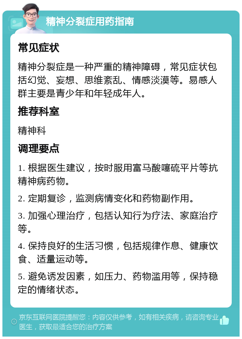 精神分裂症用药指南 常见症状 精神分裂症是一种严重的精神障碍，常见症状包括幻觉、妄想、思维紊乱、情感淡漠等。易感人群主要是青少年和年轻成年人。 推荐科室 精神科 调理要点 1. 根据医生建议，按时服用富马酸噻硫平片等抗精神病药物。 2. 定期复诊，监测病情变化和药物副作用。 3. 加强心理治疗，包括认知行为疗法、家庭治疗等。 4. 保持良好的生活习惯，包括规律作息、健康饮食、适量运动等。 5. 避免诱发因素，如压力、药物滥用等，保持稳定的情绪状态。