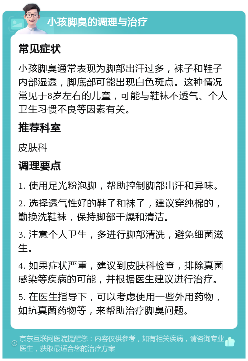 小孩脚臭的调理与治疗 常见症状 小孩脚臭通常表现为脚部出汗过多，袜子和鞋子内部湿透，脚底部可能出现白色斑点。这种情况常见于8岁左右的儿童，可能与鞋袜不透气、个人卫生习惯不良等因素有关。 推荐科室 皮肤科 调理要点 1. 使用足光粉泡脚，帮助控制脚部出汗和异味。 2. 选择透气性好的鞋子和袜子，建议穿纯棉的，勤换洗鞋袜，保持脚部干燥和清洁。 3. 注意个人卫生，多进行脚部清洗，避免细菌滋生。 4. 如果症状严重，建议到皮肤科检查，排除真菌感染等疾病的可能，并根据医生建议进行治疗。 5. 在医生指导下，可以考虑使用一些外用药物，如抗真菌药物等，来帮助治疗脚臭问题。