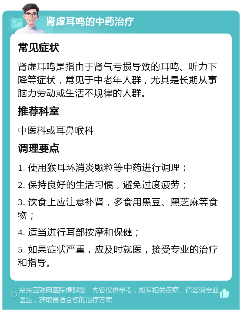 肾虚耳鸣的中药治疗 常见症状 肾虚耳鸣是指由于肾气亏损导致的耳鸣、听力下降等症状，常见于中老年人群，尤其是长期从事脑力劳动或生活不规律的人群。 推荐科室 中医科或耳鼻喉科 调理要点 1. 使用猴耳环消炎颗粒等中药进行调理； 2. 保持良好的生活习惯，避免过度疲劳； 3. 饮食上应注意补肾，多食用黑豆、黑芝麻等食物； 4. 适当进行耳部按摩和保健； 5. 如果症状严重，应及时就医，接受专业的治疗和指导。