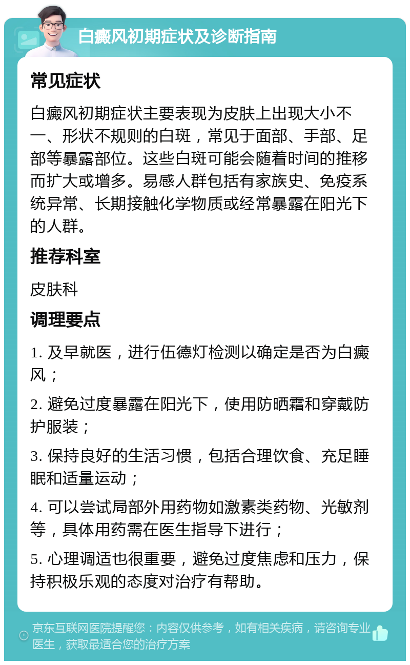 白癜风初期症状及诊断指南 常见症状 白癜风初期症状主要表现为皮肤上出现大小不一、形状不规则的白斑，常见于面部、手部、足部等暴露部位。这些白斑可能会随着时间的推移而扩大或增多。易感人群包括有家族史、免疫系统异常、长期接触化学物质或经常暴露在阳光下的人群。 推荐科室 皮肤科 调理要点 1. 及早就医，进行伍德灯检测以确定是否为白癜风； 2. 避免过度暴露在阳光下，使用防晒霜和穿戴防护服装； 3. 保持良好的生活习惯，包括合理饮食、充足睡眠和适量运动； 4. 可以尝试局部外用药物如激素类药物、光敏剂等，具体用药需在医生指导下进行； 5. 心理调适也很重要，避免过度焦虑和压力，保持积极乐观的态度对治疗有帮助。