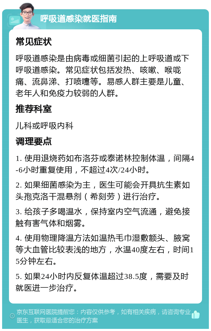 呼吸道感染就医指南 常见症状 呼吸道感染是由病毒或细菌引起的上呼吸道或下呼吸道感染。常见症状包括发热、咳嗽、喉咙痛、流鼻涕、打喷嚏等。易感人群主要是儿童、老年人和免疫力较弱的人群。 推荐科室 儿科或呼吸内科 调理要点 1. 使用退烧药如布洛芬或泰诺林控制体温，间隔4-6小时重复使用，不超过4次/24小时。 2. 如果细菌感染为主，医生可能会开具抗生素如头孢克洛干混悬剂（希刻劳）进行治疗。 3. 给孩子多喝温水，保持室内空气流通，避免接触有害气体和烟雾。 4. 使用物理降温方法如温热毛巾湿敷额头、腋窝等大血管比较表浅的地方，水温40度左右，时间15分钟左右。 5. 如果24小时内反复体温超过38.5度，需要及时就医进一步治疗。