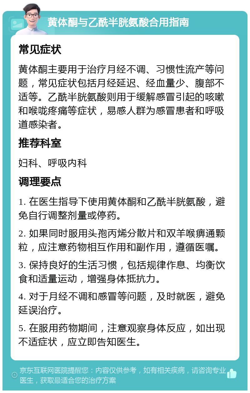 黄体酮与乙酰半胱氨酸合用指南 常见症状 黄体酮主要用于治疗月经不调、习惯性流产等问题，常见症状包括月经延迟、经血量少、腹部不适等。乙酰半胱氨酸则用于缓解感冒引起的咳嗽和喉咙疼痛等症状，易感人群为感冒患者和呼吸道感染者。 推荐科室 妇科、呼吸内科 调理要点 1. 在医生指导下使用黄体酮和乙酰半胱氨酸，避免自行调整剂量或停药。 2. 如果同时服用头孢丙烯分散片和双羊喉痹通颗粒，应注意药物相互作用和副作用，遵循医嘱。 3. 保持良好的生活习惯，包括规律作息、均衡饮食和适量运动，增强身体抵抗力。 4. 对于月经不调和感冒等问题，及时就医，避免延误治疗。 5. 在服用药物期间，注意观察身体反应，如出现不适症状，应立即告知医生。