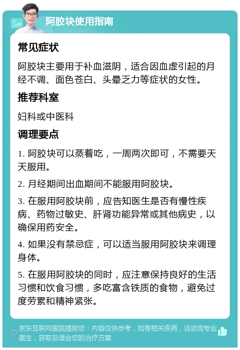 阿胶块使用指南 常见症状 阿胶块主要用于补血滋阴，适合因血虚引起的月经不调、面色苍白、头晕乏力等症状的女性。 推荐科室 妇科或中医科 调理要点 1. 阿胶块可以蒸着吃，一周两次即可，不需要天天服用。 2. 月经期间出血期间不能服用阿胶块。 3. 在服用阿胶块前，应告知医生是否有慢性疾病、药物过敏史、肝肾功能异常或其他病史，以确保用药安全。 4. 如果没有禁忌症，可以适当服用阿胶块来调理身体。 5. 在服用阿胶块的同时，应注意保持良好的生活习惯和饮食习惯，多吃富含铁质的食物，避免过度劳累和精神紧张。