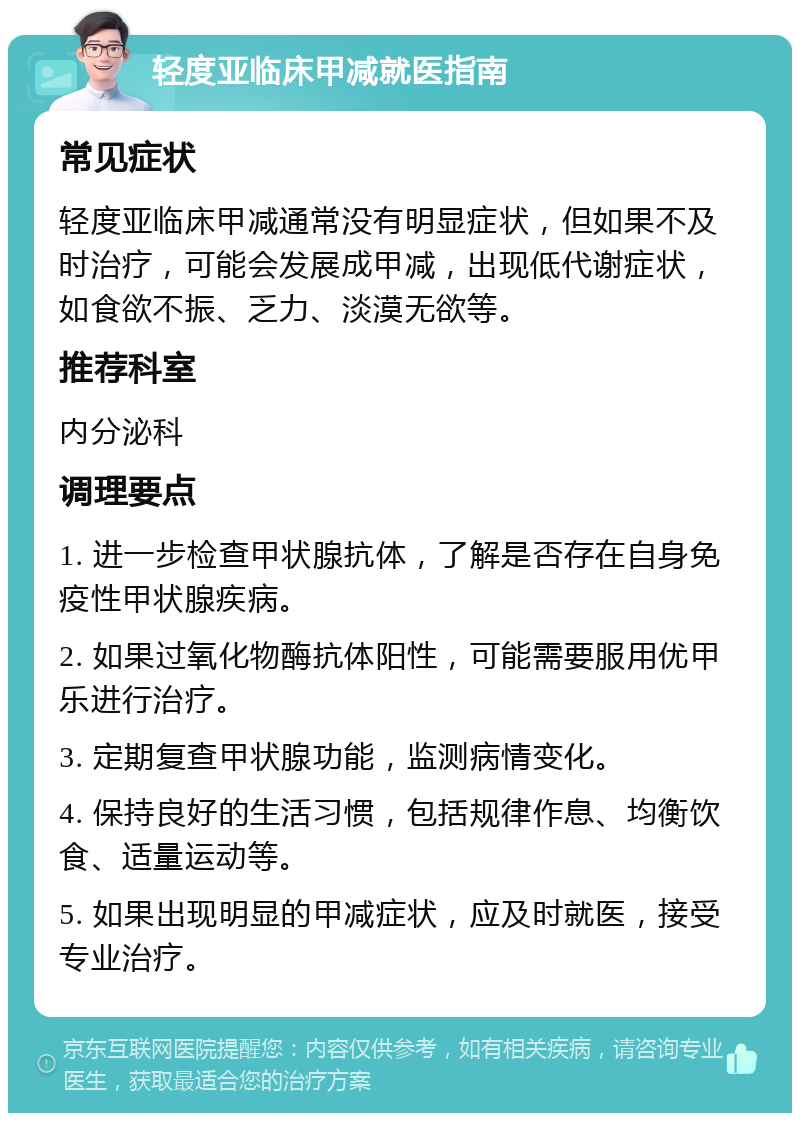 轻度亚临床甲减就医指南 常见症状 轻度亚临床甲减通常没有明显症状，但如果不及时治疗，可能会发展成甲减，出现低代谢症状，如食欲不振、乏力、淡漠无欲等。 推荐科室 内分泌科 调理要点 1. 进一步检查甲状腺抗体，了解是否存在自身免疫性甲状腺疾病。 2. 如果过氧化物酶抗体阳性，可能需要服用优甲乐进行治疗。 3. 定期复查甲状腺功能，监测病情变化。 4. 保持良好的生活习惯，包括规律作息、均衡饮食、适量运动等。 5. 如果出现明显的甲减症状，应及时就医，接受专业治疗。