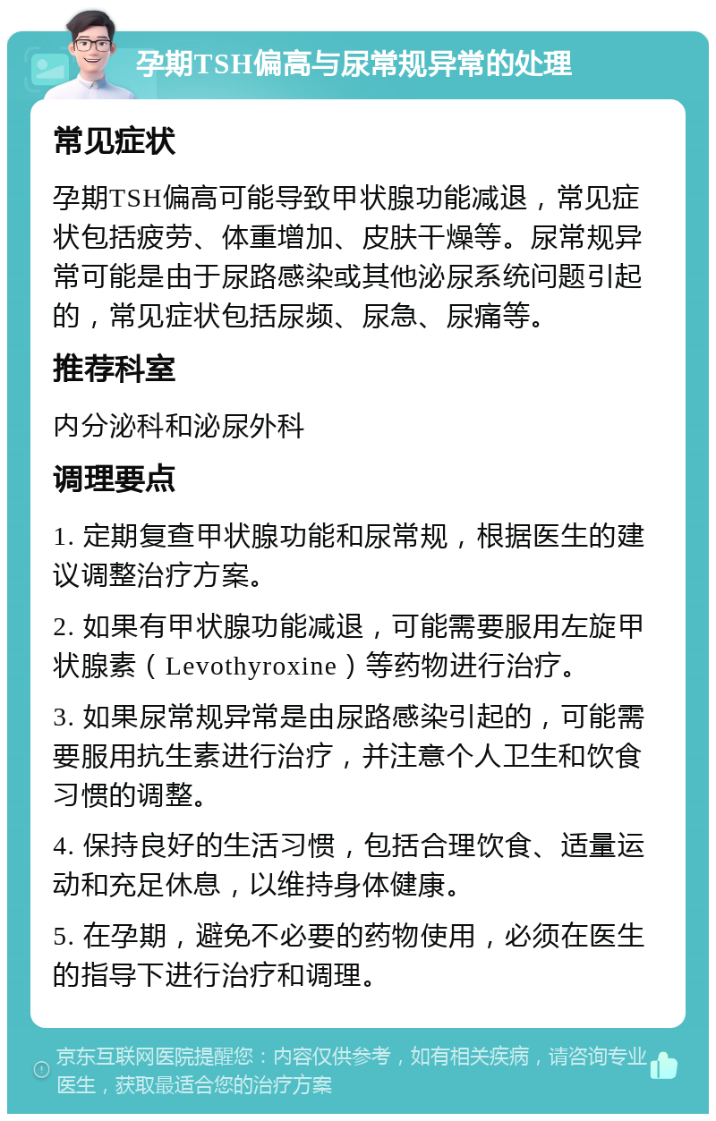 孕期TSH偏高与尿常规异常的处理 常见症状 孕期TSH偏高可能导致甲状腺功能减退，常见症状包括疲劳、体重增加、皮肤干燥等。尿常规异常可能是由于尿路感染或其他泌尿系统问题引起的，常见症状包括尿频、尿急、尿痛等。 推荐科室 内分泌科和泌尿外科 调理要点 1. 定期复查甲状腺功能和尿常规，根据医生的建议调整治疗方案。 2. 如果有甲状腺功能减退，可能需要服用左旋甲状腺素（Levothyroxine）等药物进行治疗。 3. 如果尿常规异常是由尿路感染引起的，可能需要服用抗生素进行治疗，并注意个人卫生和饮食习惯的调整。 4. 保持良好的生活习惯，包括合理饮食、适量运动和充足休息，以维持身体健康。 5. 在孕期，避免不必要的药物使用，必须在医生的指导下进行治疗和调理。