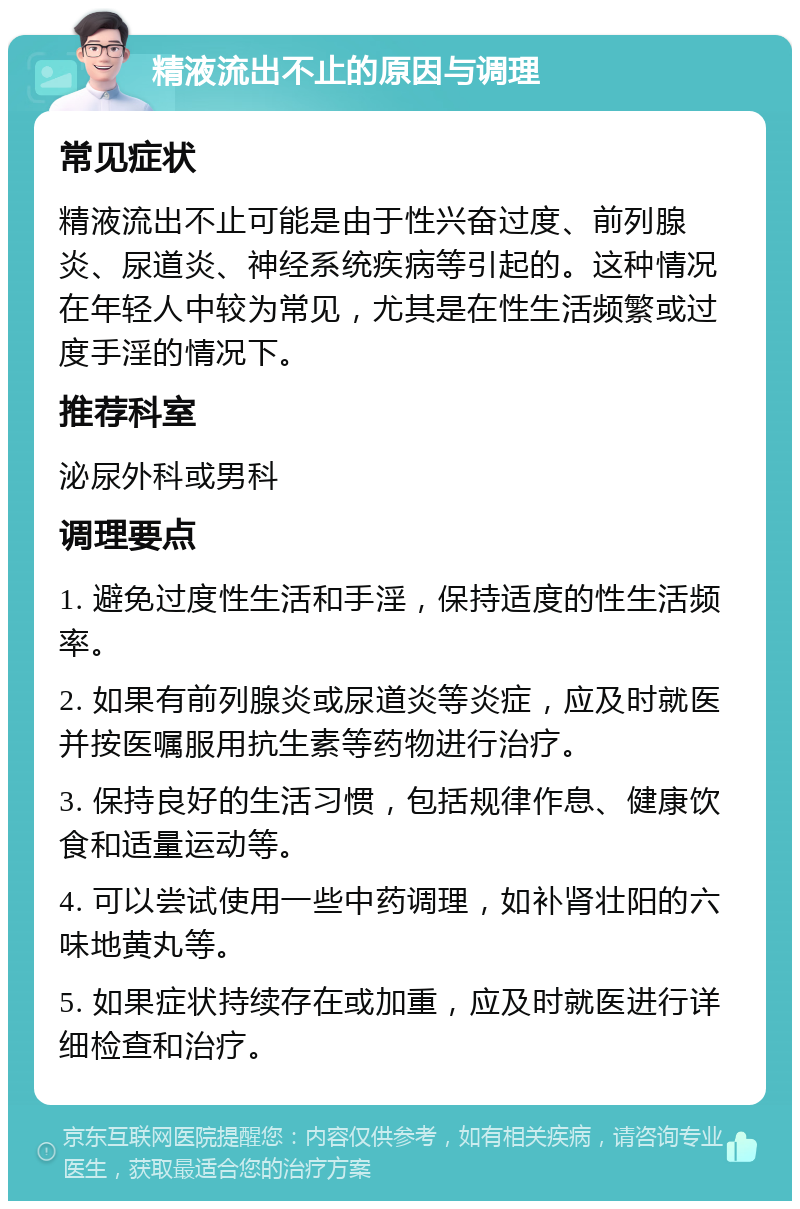 精液流出不止的原因与调理 常见症状 精液流出不止可能是由于性兴奋过度、前列腺炎、尿道炎、神经系统疾病等引起的。这种情况在年轻人中较为常见，尤其是在性生活频繁或过度手淫的情况下。 推荐科室 泌尿外科或男科 调理要点 1. 避免过度性生活和手淫，保持适度的性生活频率。 2. 如果有前列腺炎或尿道炎等炎症，应及时就医并按医嘱服用抗生素等药物进行治疗。 3. 保持良好的生活习惯，包括规律作息、健康饮食和适量运动等。 4. 可以尝试使用一些中药调理，如补肾壮阳的六味地黄丸等。 5. 如果症状持续存在或加重，应及时就医进行详细检查和治疗。