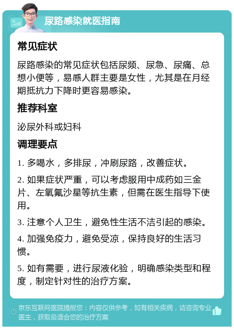 尿路感染就医指南 常见症状 尿路感染的常见症状包括尿频、尿急、尿痛、总想小便等，易感人群主要是女性，尤其是在月经期抵抗力下降时更容易感染。 推荐科室 泌尿外科或妇科 调理要点 1. 多喝水，多排尿，冲刷尿路，改善症状。 2. 如果症状严重，可以考虑服用中成药如三金片、左氧氟沙星等抗生素，但需在医生指导下使用。 3. 注意个人卫生，避免性生活不洁引起的感染。 4. 加强免疫力，避免受凉，保持良好的生活习惯。 5. 如有需要，进行尿液化验，明确感染类型和程度，制定针对性的治疗方案。