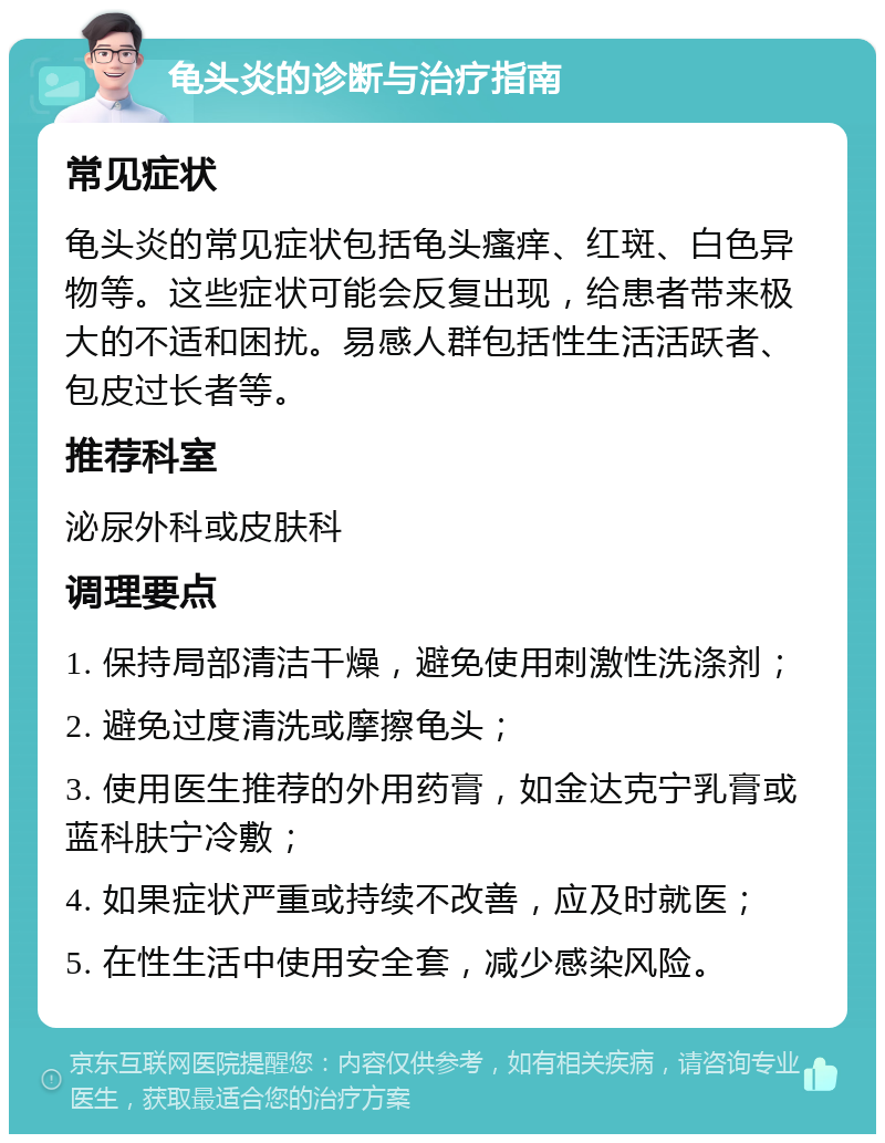 龟头炎的诊断与治疗指南 常见症状 龟头炎的常见症状包括龟头瘙痒、红斑、白色异物等。这些症状可能会反复出现，给患者带来极大的不适和困扰。易感人群包括性生活活跃者、包皮过长者等。 推荐科室 泌尿外科或皮肤科 调理要点 1. 保持局部清洁干燥，避免使用刺激性洗涤剂； 2. 避免过度清洗或摩擦龟头； 3. 使用医生推荐的外用药膏，如金达克宁乳膏或蓝科肤宁冷敷； 4. 如果症状严重或持续不改善，应及时就医； 5. 在性生活中使用安全套，减少感染风险。