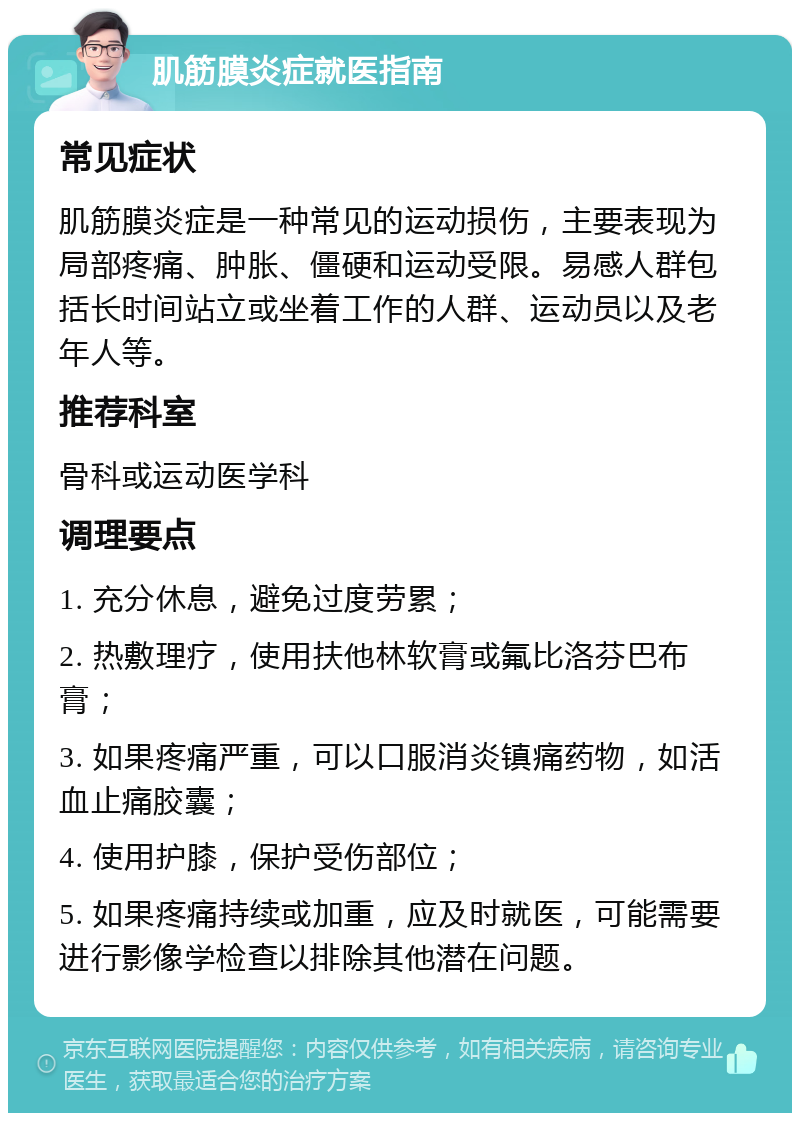 肌筋膜炎症就医指南 常见症状 肌筋膜炎症是一种常见的运动损伤，主要表现为局部疼痛、肿胀、僵硬和运动受限。易感人群包括长时间站立或坐着工作的人群、运动员以及老年人等。 推荐科室 骨科或运动医学科 调理要点 1. 充分休息，避免过度劳累； 2. 热敷理疗，使用扶他林软膏或氟比洛芬巴布膏； 3. 如果疼痛严重，可以口服消炎镇痛药物，如活血止痛胶囊； 4. 使用护膝，保护受伤部位； 5. 如果疼痛持续或加重，应及时就医，可能需要进行影像学检查以排除其他潜在问题。