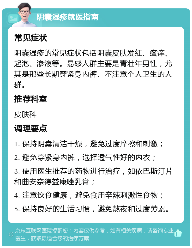 阴囊湿疹就医指南 常见症状 阴囊湿疹的常见症状包括阴囊皮肤发红、瘙痒、起泡、渗液等。易感人群主要是青壮年男性，尤其是那些长期穿紧身内裤、不注意个人卫生的人群。 推荐科室 皮肤科 调理要点 1. 保持阴囊清洁干燥，避免过度摩擦和刺激； 2. 避免穿紧身内裤，选择透气性好的内衣； 3. 使用医生推荐的药物进行治疗，如依巴斯汀片和曲安奈德益康唑乳膏； 4. 注意饮食健康，避免食用辛辣刺激性食物； 5. 保持良好的生活习惯，避免熬夜和过度劳累。