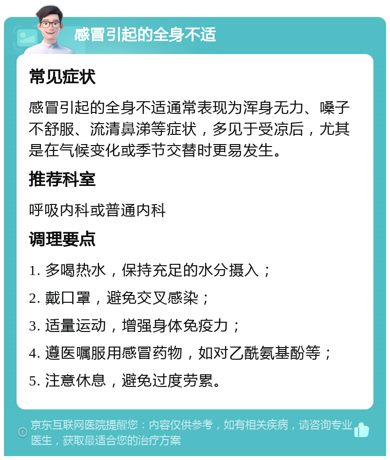 感冒引起的全身不适 常见症状 感冒引起的全身不适通常表现为浑身无力、嗓子不舒服、流清鼻涕等症状，多见于受凉后，尤其是在气候变化或季节交替时更易发生。 推荐科室 呼吸内科或普通内科 调理要点 1. 多喝热水，保持充足的水分摄入； 2. 戴口罩，避免交叉感染； 3. 适量运动，增强身体免疫力； 4. 遵医嘱服用感冒药物，如对乙酰氨基酚等； 5. 注意休息，避免过度劳累。