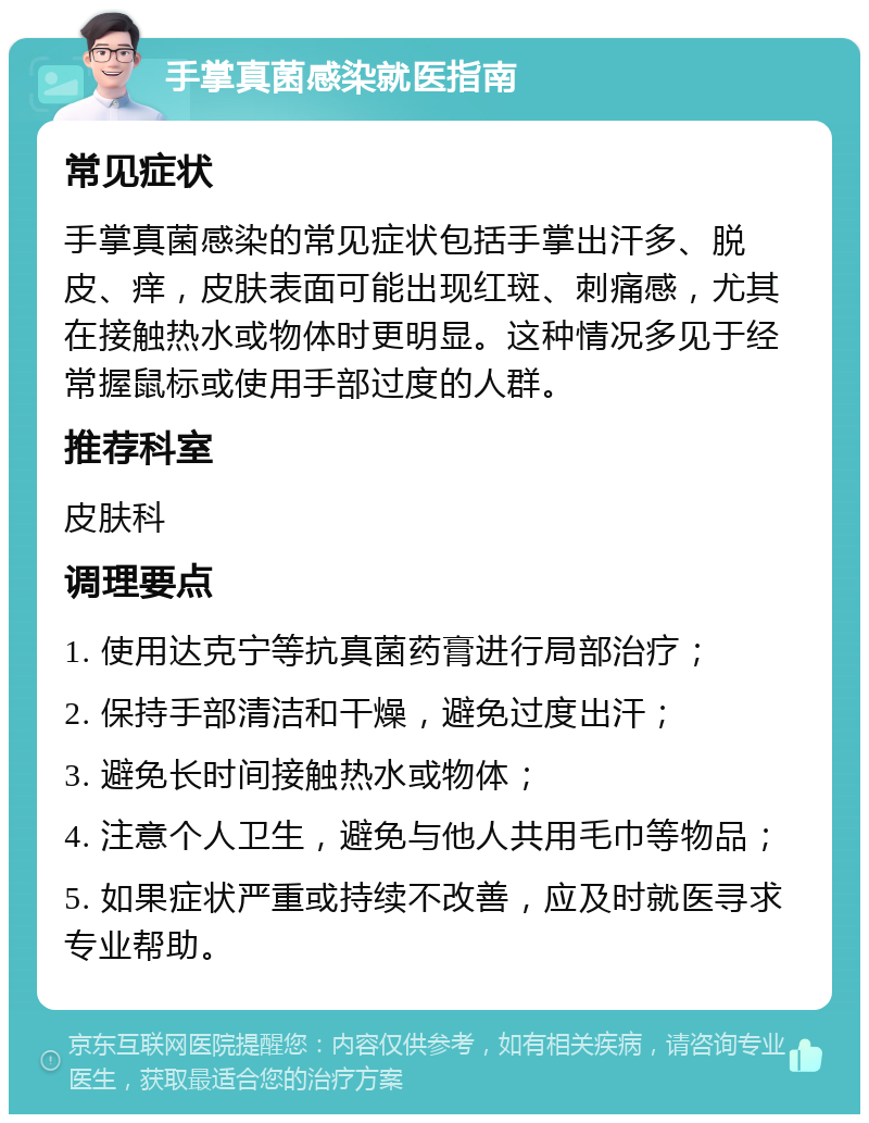 手掌真菌感染就医指南 常见症状 手掌真菌感染的常见症状包括手掌出汗多、脱皮、痒，皮肤表面可能出现红斑、刺痛感，尤其在接触热水或物体时更明显。这种情况多见于经常握鼠标或使用手部过度的人群。 推荐科室 皮肤科 调理要点 1. 使用达克宁等抗真菌药膏进行局部治疗； 2. 保持手部清洁和干燥，避免过度出汗； 3. 避免长时间接触热水或物体； 4. 注意个人卫生，避免与他人共用毛巾等物品； 5. 如果症状严重或持续不改善，应及时就医寻求专业帮助。