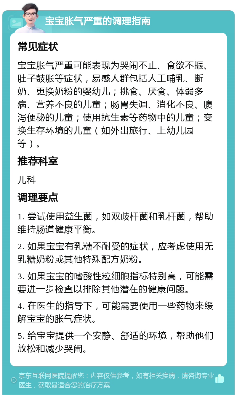 宝宝胀气严重的调理指南 常见症状 宝宝胀气严重可能表现为哭闹不止、食欲不振、肚子鼓胀等症状，易感人群包括人工哺乳、断奶、更换奶粉的婴幼儿；挑食、厌食、体弱多病、营养不良的儿童；肠胃失调、消化不良、腹泻便秘的儿童；使用抗生素等药物中的儿童；变换生存环境的儿童（如外出旅行、上幼儿园等）。 推荐科室 儿科 调理要点 1. 尝试使用益生菌，如双歧杆菌和乳杆菌，帮助维持肠道健康平衡。 2. 如果宝宝有乳糖不耐受的症状，应考虑使用无乳糖奶粉或其他特殊配方奶粉。 3. 如果宝宝的嗜酸性粒细胞指标特别高，可能需要进一步检查以排除其他潜在的健康问题。 4. 在医生的指导下，可能需要使用一些药物来缓解宝宝的胀气症状。 5. 给宝宝提供一个安静、舒适的环境，帮助他们放松和减少哭闹。