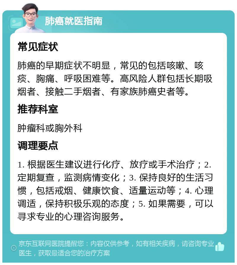 肺癌就医指南 常见症状 肺癌的早期症状不明显，常见的包括咳嗽、咳痰、胸痛、呼吸困难等。高风险人群包括长期吸烟者、接触二手烟者、有家族肺癌史者等。 推荐科室 肿瘤科或胸外科 调理要点 1. 根据医生建议进行化疗、放疗或手术治疗；2. 定期复查，监测病情变化；3. 保持良好的生活习惯，包括戒烟、健康饮食、适量运动等；4. 心理调适，保持积极乐观的态度；5. 如果需要，可以寻求专业的心理咨询服务。