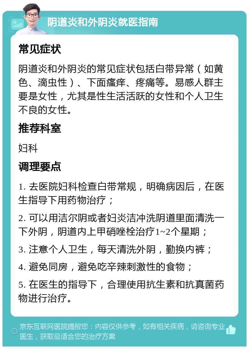 阴道炎和外阴炎就医指南 常见症状 阴道炎和外阴炎的常见症状包括白带异常（如黄色、滴虫性）、下面瘙痒、疼痛等。易感人群主要是女性，尤其是性生活活跃的女性和个人卫生不良的女性。 推荐科室 妇科 调理要点 1. 去医院妇科检查白带常规，明确病因后，在医生指导下用药物治疗； 2. 可以用洁尔阴或者妇炎洁冲洗阴道里面清洗一下外阴，阴道内上甲硝唑栓治疗1~2个星期； 3. 注意个人卫生，每天清洗外阴，勤换内裤； 4. 避免同房，避免吃辛辣刺激性的食物； 5. 在医生的指导下，合理使用抗生素和抗真菌药物进行治疗。