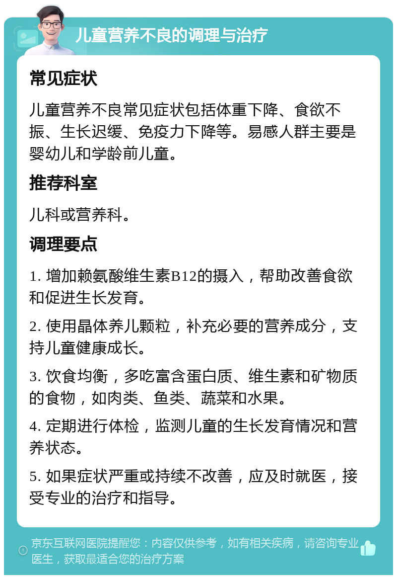 儿童营养不良的调理与治疗 常见症状 儿童营养不良常见症状包括体重下降、食欲不振、生长迟缓、免疫力下降等。易感人群主要是婴幼儿和学龄前儿童。 推荐科室 儿科或营养科。 调理要点 1. 增加赖氨酸维生素B12的摄入，帮助改善食欲和促进生长发育。 2. 使用晶体养儿颗粒，补充必要的营养成分，支持儿童健康成长。 3. 饮食均衡，多吃富含蛋白质、维生素和矿物质的食物，如肉类、鱼类、蔬菜和水果。 4. 定期进行体检，监测儿童的生长发育情况和营养状态。 5. 如果症状严重或持续不改善，应及时就医，接受专业的治疗和指导。