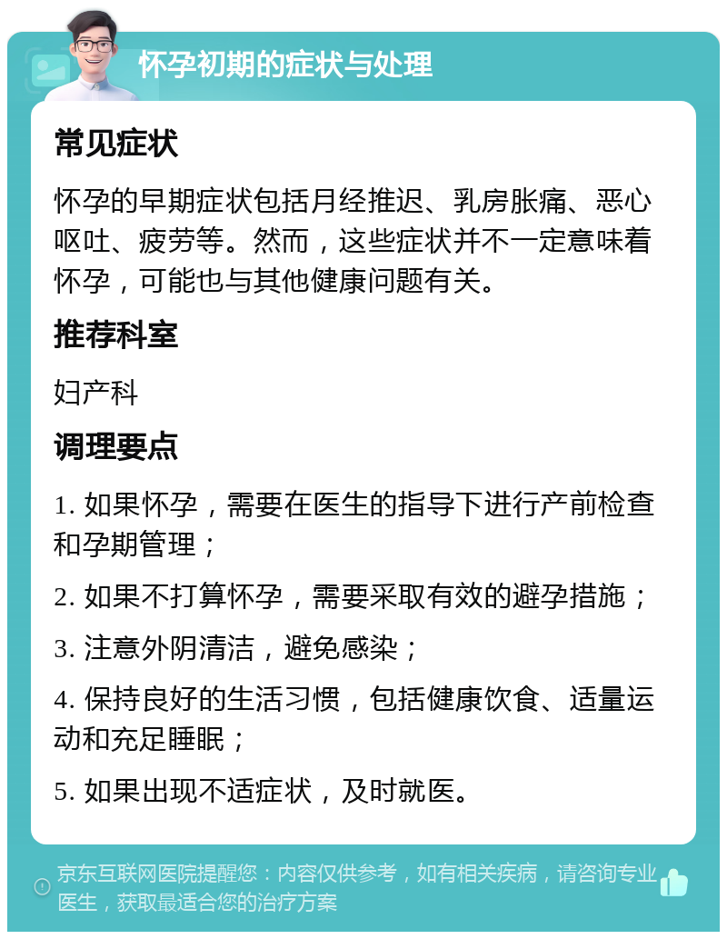 怀孕初期的症状与处理 常见症状 怀孕的早期症状包括月经推迟、乳房胀痛、恶心呕吐、疲劳等。然而，这些症状并不一定意味着怀孕，可能也与其他健康问题有关。 推荐科室 妇产科 调理要点 1. 如果怀孕，需要在医生的指导下进行产前检查和孕期管理； 2. 如果不打算怀孕，需要采取有效的避孕措施； 3. 注意外阴清洁，避免感染； 4. 保持良好的生活习惯，包括健康饮食、适量运动和充足睡眠； 5. 如果出现不适症状，及时就医。