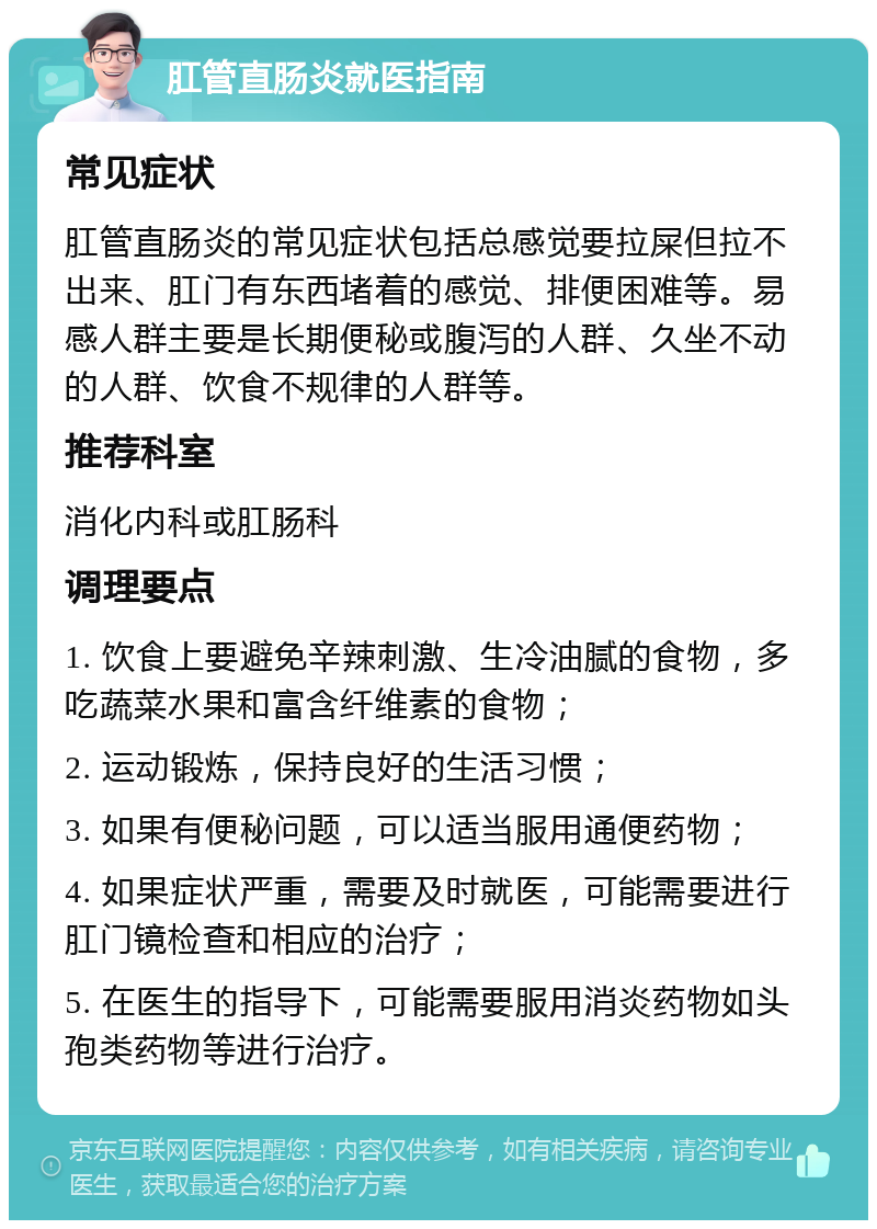 肛管直肠炎就医指南 常见症状 肛管直肠炎的常见症状包括总感觉要拉屎但拉不出来、肛门有东西堵着的感觉、排便困难等。易感人群主要是长期便秘或腹泻的人群、久坐不动的人群、饮食不规律的人群等。 推荐科室 消化内科或肛肠科 调理要点 1. 饮食上要避免辛辣刺激、生冷油腻的食物，多吃蔬菜水果和富含纤维素的食物； 2. 运动锻炼，保持良好的生活习惯； 3. 如果有便秘问题，可以适当服用通便药物； 4. 如果症状严重，需要及时就医，可能需要进行肛门镜检查和相应的治疗； 5. 在医生的指导下，可能需要服用消炎药物如头孢类药物等进行治疗。