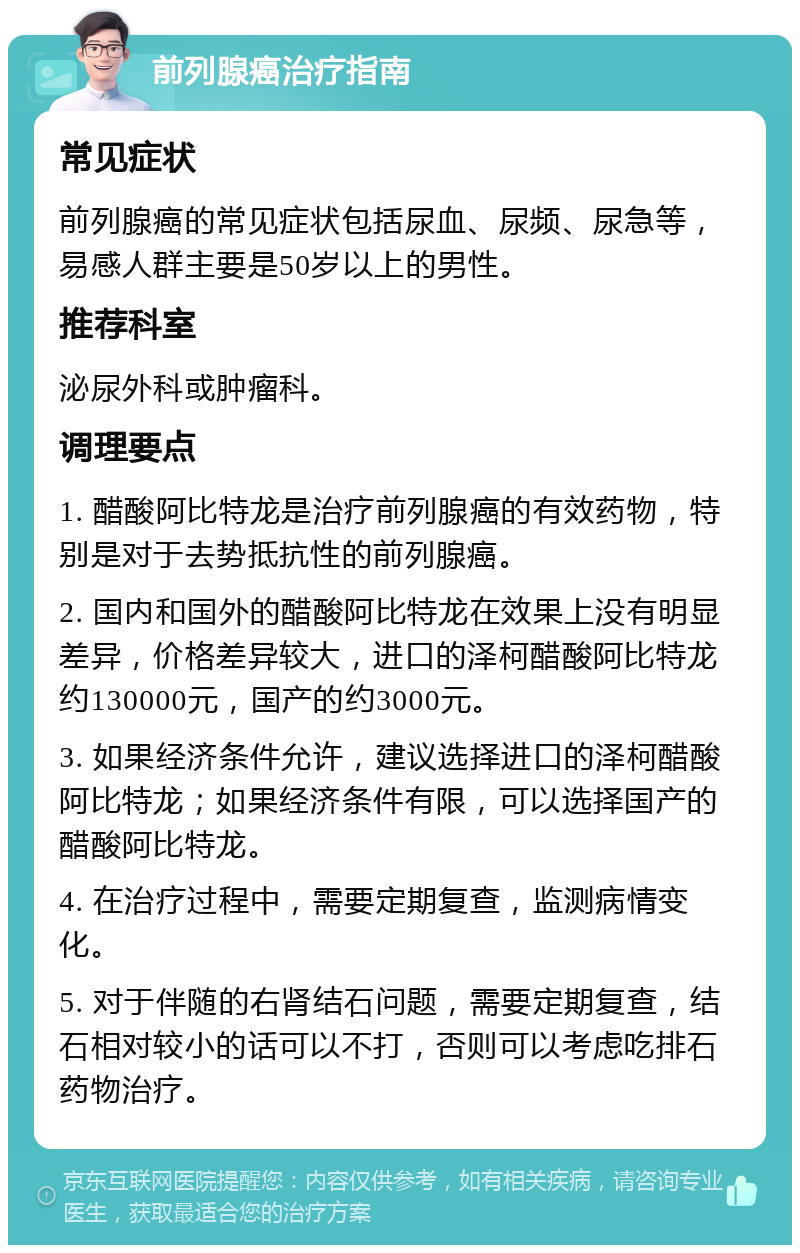 前列腺癌治疗指南 常见症状 前列腺癌的常见症状包括尿血、尿频、尿急等，易感人群主要是50岁以上的男性。 推荐科室 泌尿外科或肿瘤科。 调理要点 1. 醋酸阿比特龙是治疗前列腺癌的有效药物，特别是对于去势抵抗性的前列腺癌。 2. 国内和国外的醋酸阿比特龙在效果上没有明显差异，价格差异较大，进口的泽柯醋酸阿比特龙约130000元，国产的约3000元。 3. 如果经济条件允许，建议选择进口的泽柯醋酸阿比特龙；如果经济条件有限，可以选择国产的醋酸阿比特龙。 4. 在治疗过程中，需要定期复查，监测病情变化。 5. 对于伴随的右肾结石问题，需要定期复查，结石相对较小的话可以不打，否则可以考虑吃排石药物治疗。