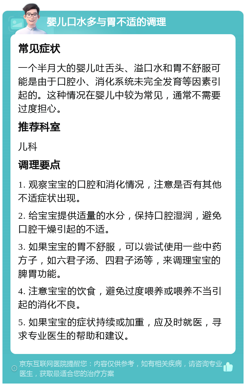 婴儿口水多与胃不适的调理 常见症状 一个半月大的婴儿吐舌头、溢口水和胃不舒服可能是由于口腔小、消化系统未完全发育等因素引起的。这种情况在婴儿中较为常见，通常不需要过度担心。 推荐科室 儿科 调理要点 1. 观察宝宝的口腔和消化情况，注意是否有其他不适症状出现。 2. 给宝宝提供适量的水分，保持口腔湿润，避免口腔干燥引起的不适。 3. 如果宝宝的胃不舒服，可以尝试使用一些中药方子，如六君子汤、四君子汤等，来调理宝宝的脾胃功能。 4. 注意宝宝的饮食，避免过度喂养或喂养不当引起的消化不良。 5. 如果宝宝的症状持续或加重，应及时就医，寻求专业医生的帮助和建议。