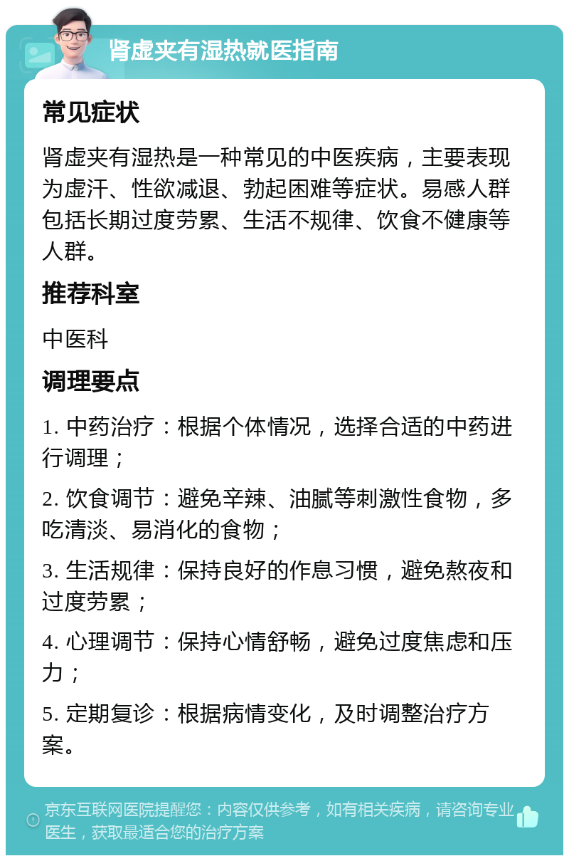 肾虚夹有湿热就医指南 常见症状 肾虚夹有湿热是一种常见的中医疾病，主要表现为虚汗、性欲减退、勃起困难等症状。易感人群包括长期过度劳累、生活不规律、饮食不健康等人群。 推荐科室 中医科 调理要点 1. 中药治疗：根据个体情况，选择合适的中药进行调理； 2. 饮食调节：避免辛辣、油腻等刺激性食物，多吃清淡、易消化的食物； 3. 生活规律：保持良好的作息习惯，避免熬夜和过度劳累； 4. 心理调节：保持心情舒畅，避免过度焦虑和压力； 5. 定期复诊：根据病情变化，及时调整治疗方案。