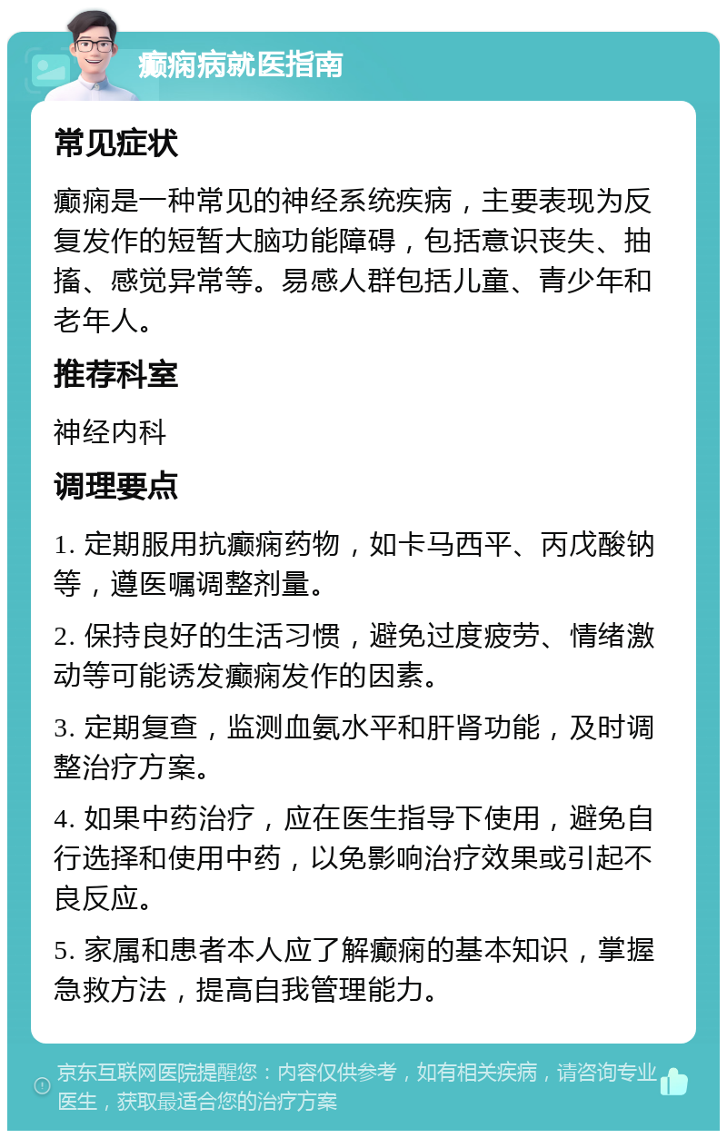 癫痫病就医指南 常见症状 癫痫是一种常见的神经系统疾病，主要表现为反复发作的短暂大脑功能障碍，包括意识丧失、抽搐、感觉异常等。易感人群包括儿童、青少年和老年人。 推荐科室 神经内科 调理要点 1. 定期服用抗癫痫药物，如卡马西平、丙戊酸钠等，遵医嘱调整剂量。 2. 保持良好的生活习惯，避免过度疲劳、情绪激动等可能诱发癫痫发作的因素。 3. 定期复查，监测血氨水平和肝肾功能，及时调整治疗方案。 4. 如果中药治疗，应在医生指导下使用，避免自行选择和使用中药，以免影响治疗效果或引起不良反应。 5. 家属和患者本人应了解癫痫的基本知识，掌握急救方法，提高自我管理能力。