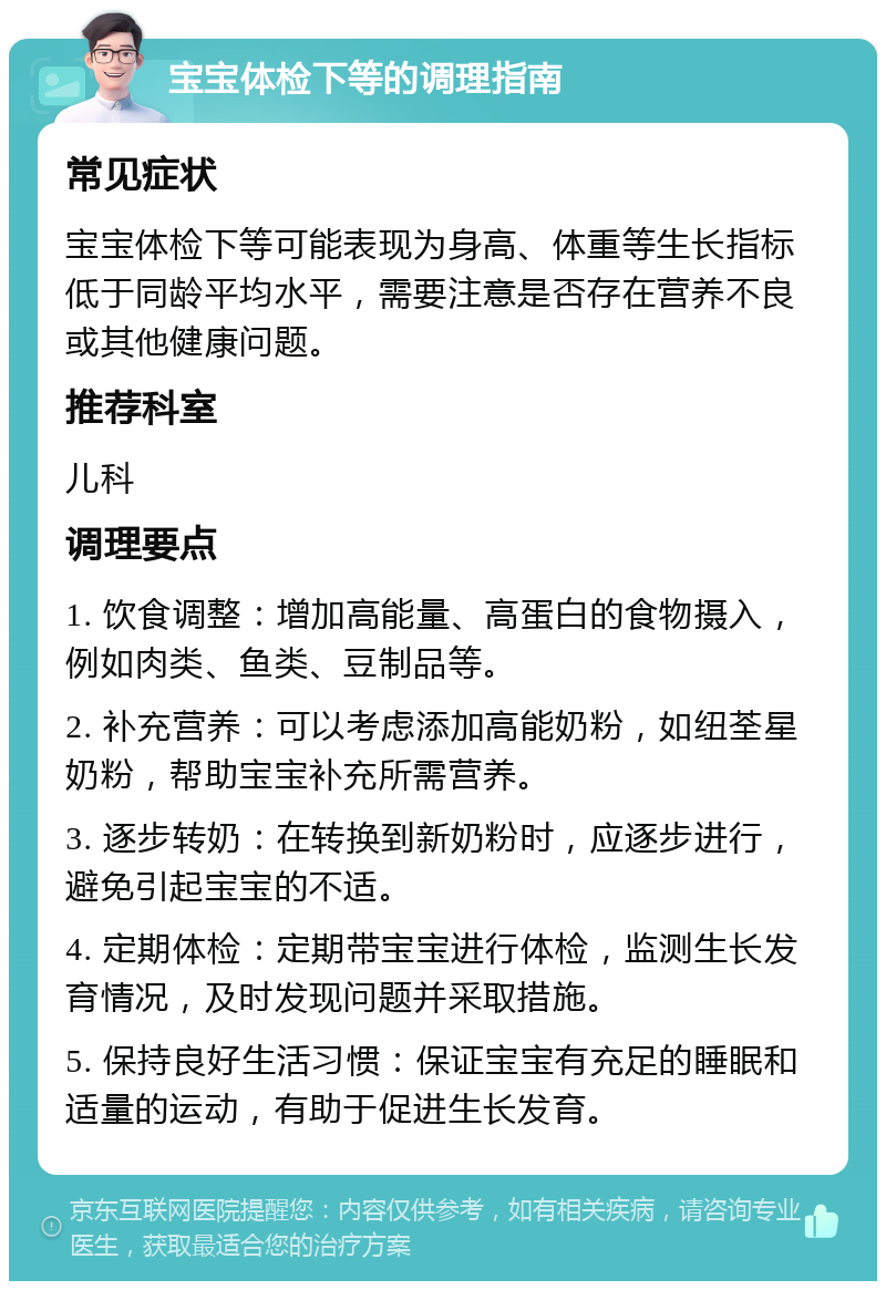 宝宝体检下等的调理指南 常见症状 宝宝体检下等可能表现为身高、体重等生长指标低于同龄平均水平，需要注意是否存在营养不良或其他健康问题。 推荐科室 儿科 调理要点 1. 饮食调整：增加高能量、高蛋白的食物摄入，例如肉类、鱼类、豆制品等。 2. 补充营养：可以考虑添加高能奶粉，如纽荃星奶粉，帮助宝宝补充所需营养。 3. 逐步转奶：在转换到新奶粉时，应逐步进行，避免引起宝宝的不适。 4. 定期体检：定期带宝宝进行体检，监测生长发育情况，及时发现问题并采取措施。 5. 保持良好生活习惯：保证宝宝有充足的睡眠和适量的运动，有助于促进生长发育。