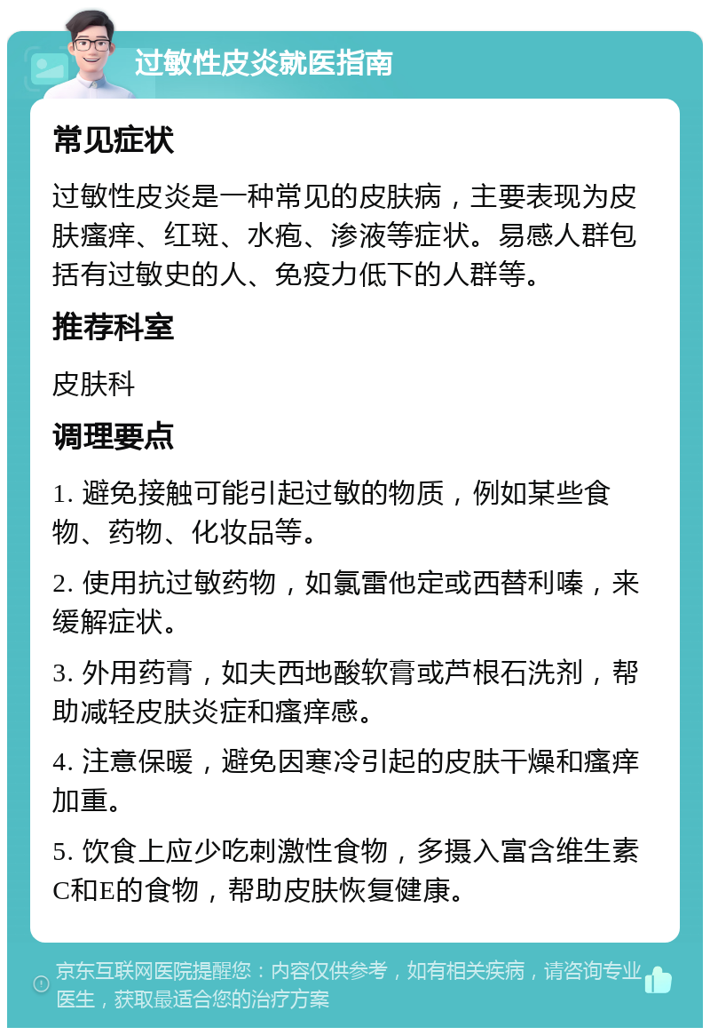 过敏性皮炎就医指南 常见症状 过敏性皮炎是一种常见的皮肤病，主要表现为皮肤瘙痒、红斑、水疱、渗液等症状。易感人群包括有过敏史的人、免疫力低下的人群等。 推荐科室 皮肤科 调理要点 1. 避免接触可能引起过敏的物质，例如某些食物、药物、化妆品等。 2. 使用抗过敏药物，如氯雷他定或西替利嗪，来缓解症状。 3. 外用药膏，如夫西地酸软膏或芦根石洗剂，帮助减轻皮肤炎症和瘙痒感。 4. 注意保暖，避免因寒冷引起的皮肤干燥和瘙痒加重。 5. 饮食上应少吃刺激性食物，多摄入富含维生素C和E的食物，帮助皮肤恢复健康。