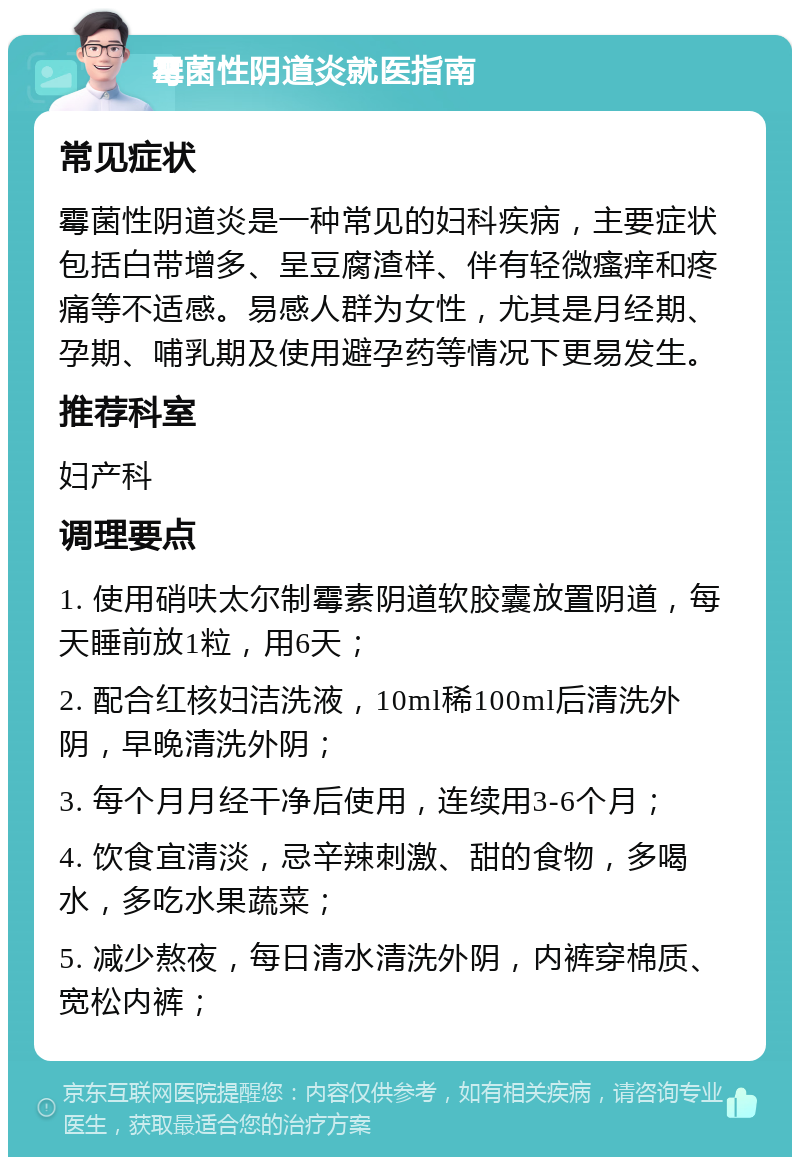 霉菌性阴道炎就医指南 常见症状 霉菌性阴道炎是一种常见的妇科疾病，主要症状包括白带增多、呈豆腐渣样、伴有轻微瘙痒和疼痛等不适感。易感人群为女性，尤其是月经期、孕期、哺乳期及使用避孕药等情况下更易发生。 推荐科室 妇产科 调理要点 1. 使用硝呋太尔制霉素阴道软胶囊放置阴道，每天睡前放1粒，用6天； 2. 配合红核妇洁洗液，10ml稀100ml后清洗外阴，早晚清洗外阴； 3. 每个月月经干净后使用，连续用3-6个月； 4. 饮食宜清淡，忌辛辣刺激、甜的食物，多喝水，多吃水果蔬菜； 5. 减少熬夜，每日清水清洗外阴，内裤穿棉质、宽松内裤；