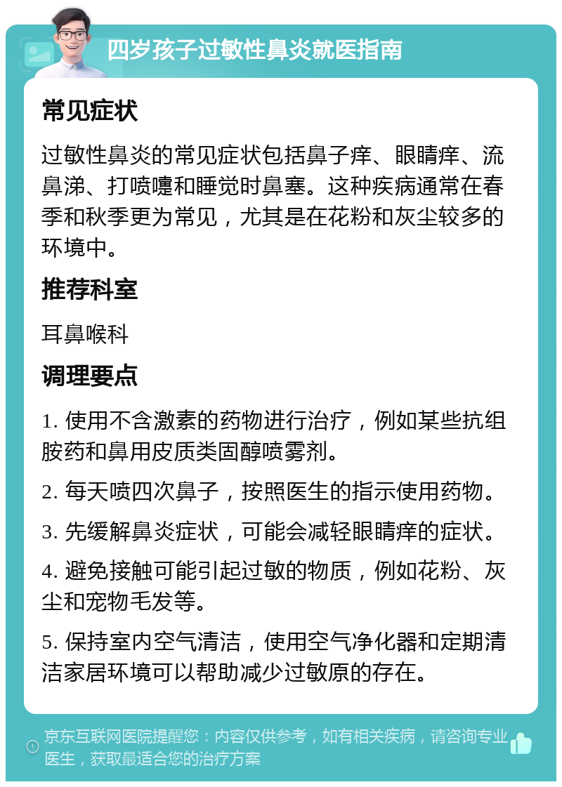 四岁孩子过敏性鼻炎就医指南 常见症状 过敏性鼻炎的常见症状包括鼻子痒、眼睛痒、流鼻涕、打喷嚏和睡觉时鼻塞。这种疾病通常在春季和秋季更为常见，尤其是在花粉和灰尘较多的环境中。 推荐科室 耳鼻喉科 调理要点 1. 使用不含激素的药物进行治疗，例如某些抗组胺药和鼻用皮质类固醇喷雾剂。 2. 每天喷四次鼻子，按照医生的指示使用药物。 3. 先缓解鼻炎症状，可能会减轻眼睛痒的症状。 4. 避免接触可能引起过敏的物质，例如花粉、灰尘和宠物毛发等。 5. 保持室内空气清洁，使用空气净化器和定期清洁家居环境可以帮助减少过敏原的存在。