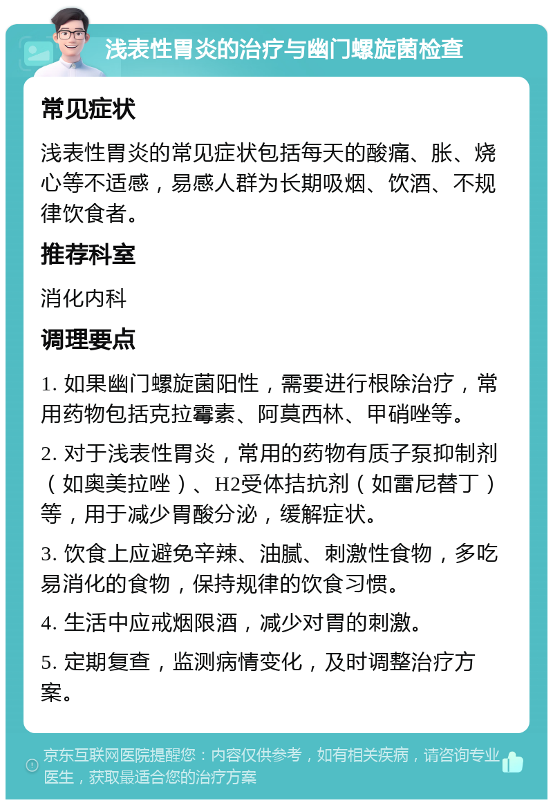 浅表性胃炎的治疗与幽门螺旋菌检查 常见症状 浅表性胃炎的常见症状包括每天的酸痛、胀、烧心等不适感，易感人群为长期吸烟、饮酒、不规律饮食者。 推荐科室 消化内科 调理要点 1. 如果幽门螺旋菌阳性，需要进行根除治疗，常用药物包括克拉霉素、阿莫西林、甲硝唑等。 2. 对于浅表性胃炎，常用的药物有质子泵抑制剂（如奥美拉唑）、H2受体拮抗剂（如雷尼替丁）等，用于减少胃酸分泌，缓解症状。 3. 饮食上应避免辛辣、油腻、刺激性食物，多吃易消化的食物，保持规律的饮食习惯。 4. 生活中应戒烟限酒，减少对胃的刺激。 5. 定期复查，监测病情变化，及时调整治疗方案。